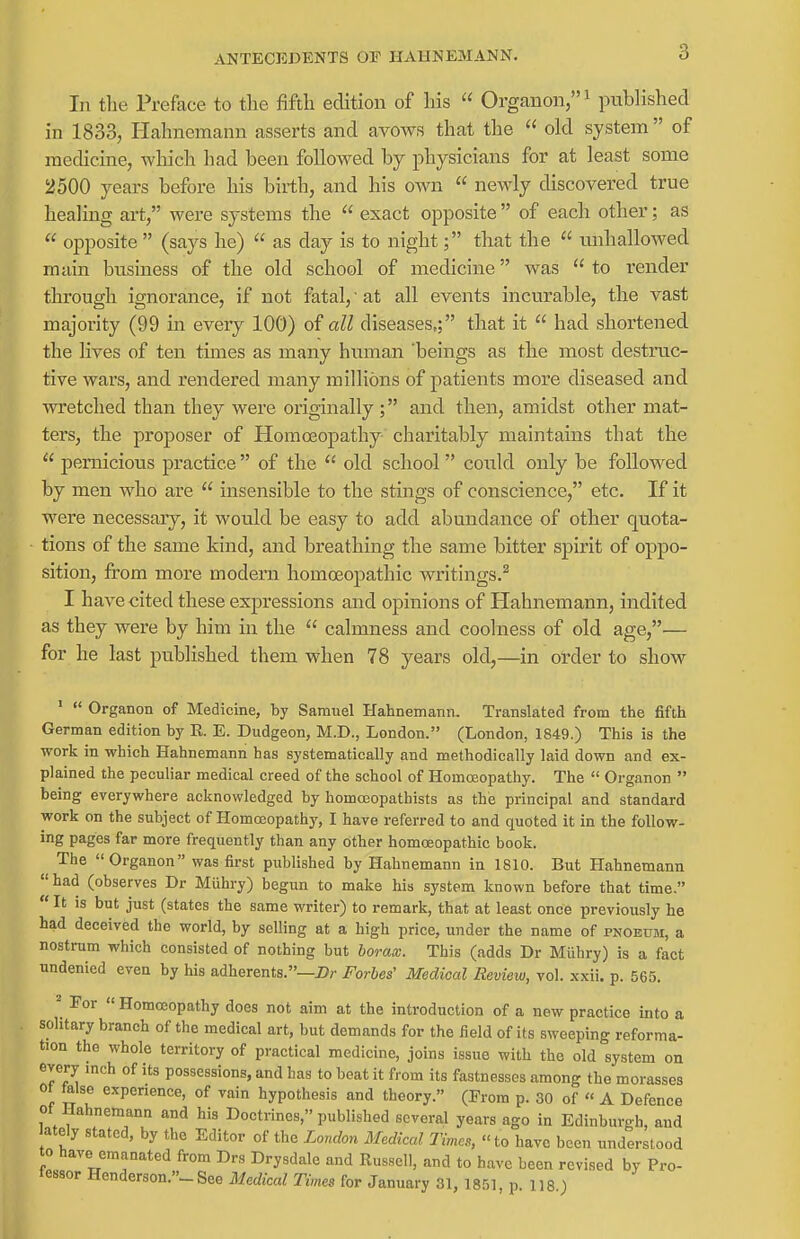 In the Preface to the fifth edition of his  Organon/'i p^^blished in 1833, Hahnemann asserts and avows that the  old system  of medicine, which had been followed by physicians for at least some 2500 years before his birth, and his own  newly discovered true healing ai*t, were systems the  exact opposite of each other; as  opposite  (says he)  as day is to night; that the  unhallowed main business of the old school of medicine was  to render through ignorance, if not fatal, 'at all events incurable, the vast majority (99 in eveiy 100) of all diseases,; that it  had shortened the lives of ten times as many human 'beings as the most destruc- tive wars, and rendered many millions of patients more diseased and wretched than they were originally ; and then, amidst other mat- ters, the proposer of Homoeopathy cliaritably maintains that the  pernicious practice  of the  old school could only be followed by men who are  insensible to the stings of conscience, etc. If it were necessaiy, it would be easy to add abundance of other quota- tions of the same kind, and breathing the same bitter spirit of oppo- sition, from more modern homo3opathic writings.^ I have cited these expressions and opinions of Hahnemann, indited as they were by him in the  calmness and coolness of old age,^— for he last published them when 78 years old,—in order to show ■  Organon of Medicine, by Samuel Hahnemann. Translated from the fifth German edition by R E. Dudgeon, M.D., London. (London, 1849.) This is the work in which Hahnemann has systematically and methodically laid down and ex- plained the peculiar medical creed of the school of Homoeopathy. The  Organon  being everywhere acknowledged by homojopathists as the principal and standard work on the subject of Homoeopathy, I have referred to and quoted it in the follow- ing pages far more frequently than any other homoeopathic book. The Organon was first published by Hahnemann in 1810. But Hahnemann  had (observes Dr Miihry) begun to make his system known before that time.  It is but just (states the same writer) to remark, that at least once previously he had deceived the world, by selling at a high price, under the name of pnoedm, a nostrum which consisted of nothing but boraw. This (adds Dr Miihry) is a fact undenied even by his adherents.—i?r Forbes' Medical Revieiu, vol. xxii. p. 565. ^ For « Homoeopathy does not aim at the introduction of a new practice into a solitary branch of the medical art, but demands for the field of its sweeping reforma- tion the whole territory of practical medicine, joins issue with the old system on every inch of its possessions, and has to beat it from its fastnesses among the morasses ot false experience, of vain hypothesis and theory. (From p. 30 of « A Defence ot Hahnemann and his Doctrines, published several years ago in Edinburgh, and ately stated, by the Editor of the London Medical Times, to have been understood to have emanated from Dr.s Drysdale and Russell, and to have been revised by Pro- tessor Henderson.- See Medical Times for January 31, 1851, p 118 )