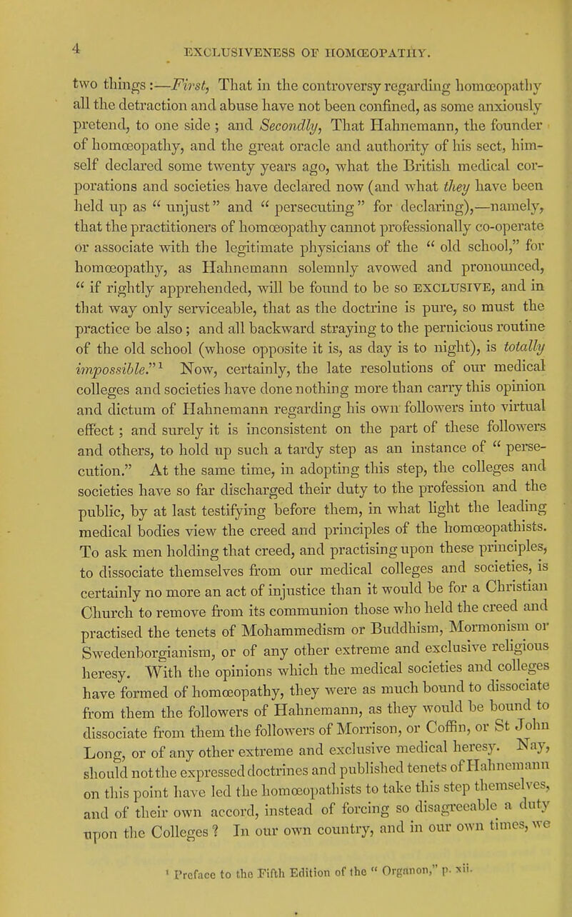 EXOLUSIVENESS OF IIOMCEOPATHy. two things:—Fh^st, That in the controversy regarding homoeopathy all the detraction and abuse have not been confined, as some anxiously pretend, to one side ; and Secondly, That Hahnemann, the founder of homoeopathy, and the great oracle and authority of his sect, him- self declared some twenty years ago, what the British medical cor- porations and societies have declared now (and what they have been held up as  unjust and  persecuting  for declaring),—namely, that the practitioners of homoeopathy cannot professionally co-operate or associate witli the legitimate physicians of the  old school, for homoeopathy, as Hahnemann solemnly avowed and pronomTced,  if rightly apprehended, will be found to be so EXCLUSIVE, and in that way only serviceable, that as the doctrine is pure, so must the practice be also; and all backward straying to the pernicious routine of the old school (whose opposite it is, as day is to night), is totally impossible.'^ Now, certainly, the late resolutions of our medical colleges and societies have done nothing more than carry this opinion and dictum of Hahnemann regarding his own followers into virtual effect; and surely it is inconsistent on the part of these followers and others, to hold up such a tardy step as an instance of  pei-se- cution. At the same time, in adopting this step, the colleges and societies have so far discharged their duty to the profession and the public, by at last testifying before them, in what hght the leading medical bodies view the creed and principles of the homceopathists. To ask men holding that creed, and practising upon these principles, to dissociate themselves from our medical colleges and societies, is certainly no more an act of injustice than it would be for a Christian Church to remove from its communion those who held the creed and practised the tenets of Mohammedism or Buddhism, Mormonism or Swedenborgianism, or of any other extreme and exclusive religious heresy. With the opinions which the medical societies and colleges have formed of homoeopathy, they were as much bound to dissociate from them the followers of Hahnemann, as they would be bound to dissociate from them the followers of Morrison, or Coffin, or St John Long, or of any other extreme and exclusive medical heresy. Nay, should not the expressed doctrines and published tenets of Hahnemann on this point have led the homceopathists to take this step themselves, and of their own accord, instead of forcing so disagTceablc a duty Tipon the Colleges % In our own country, and in our own tunes, we ' Preface to the Fifth Edition of the  Organon, p. sii-