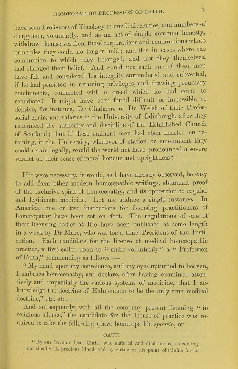 HOMCEOPATHIC PROFESSION OF FAITH. have seen Professors of Theology in our Universities, and numbers of clergymen, voluntarily, and as an act of simple common honesty, withcb-aw themselves from those corporations and communions whose principles they could no longer hold; and this in cases where the commmiion to which they belonged, and not they themselves, had changed their behef. And would not each one of these men have felt and considered his integrity sun-endered and subverted, if he had persisted in retaining privileges, and drawing pecuniary emoluments, connected with a creed which he had come to repudiate? It might have been found difficult or impossible to deprive, for instance, Dr Chalmers or Dr Welsh of their Profes- sorial chairs and salaries in the University of Edinbiargh, after they renounced the authority and discipline of the Established Church of Scotland; but if these eminent men had then insisted on re- taining, in the University, whatever of station or emolument they could retain legally, would the world not have pronounced a severe verdict on their sense of moral honour and uprightness? If it were necessary, it would, as I have already observed, be easy to add from other modern homoeopathic writings, abundant proof of the exclusive spirit of homoeopathy, and its opposition to regular and legitimate medicine. Let me adduce a single instance. In America, one or two institutions for licensing practitioners of homoeopathy have been set on foot. The regulations of one of these Hcensing bodies at Rio have been published at some length in a work by Dr Mure, who was for a time President of the Insti- tution. Each candidate for the license of medical homoeopathic practice, is first called upon to  make voluntarily  a  Profession of Faith, commencing as follows :—  My hand upon my conscience, and my eyes upturned to heaven, I embrace homoeopathy, and declare, after having examined atten- tively and impartially the various systems of medicine, that I ac- knowledge the doctrine of Hahnemann to be the only true medical doctrine, etc. etc. And subsequently, with all the company present listening  in religious silence, the candidate for the license of practice was re- quired to take the following grave homoeopathic sponsio, or OATH.  By our Saviour Jesus Christ, who suffured and died for us, redeeming our sins by liis precious blood, and by virtue of his pains obtaining for us