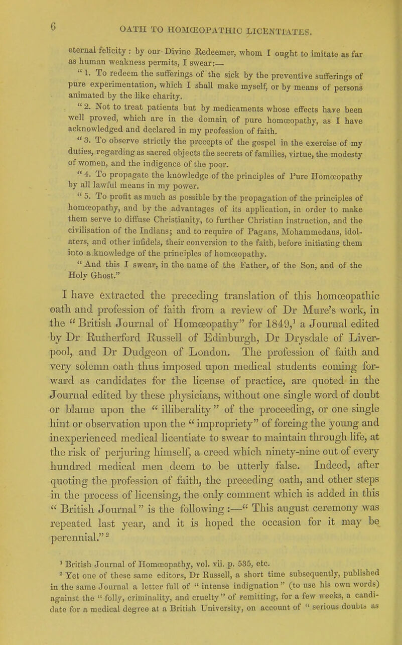 OATH TO HOMEOPATHIC LICENTIATES. eternal felicity : by our Divine Kedeemer, whom I ought to imitate as far as human weakness permits, I swear: I. To redeem the sufferings of the sick by the preventive sufferings of pure experimentation, which I shaU make myself, or by means of persons animated by the like charity. 2. Not to treat patients but by medicaments whose effects have been well proved, which are in the domain of pure homosopathy, as I have acknowledged and declared in my profession of faith.  3. To observe strictly the precepts of the gospel in the exercise of my duties, regarding as sacred objects the secrets of families, virtue, the modesty of women, and the indigence of the poor.  4. To propagate the knowledge of the principles of Pure Homoeopathy by all lawliil means in my power.  5. To profit as much as possible by the propagation of the principles of homceopathy, and by the advantages of its application, in order to make them serve to diffuse Christianity, to further Christian instruction, and the civilisation of the Indians; and to require of Pagans, Mohammedans, idol- aters, and other infidels, their conversion to the faith, before initiating them into a.knowledge of the principles of homceopathy.  And this I swear, in the name of the Father, of the Son, and of the Holy Ghost. I have extracted the preceding translation of this homoeopathic oath and profession of faith from a review of Dr Mure's work, in the  British Journal of Homoeopathy for 1849,^ a Journal edited by Dr Rutherford Russell of Edinbm-gh, Dr Drysdale of Liver- pool, and Dr Dudgeon of London. The profession of faith and very solemn oath thus imposed upon medical students coming for- ward as candidates for the license of practice, are quoted in the Journal edited by these physicians, without one smgle word of doubt or blame upon the  illiberahty  of the proceedmg, or one single hint or observation upon the  impropriety of forcing the young and inexperienced medical licentiate to swear to maintain through life, at the risk of peijuring himself, a creed which ninety-nine out of eveiy hundred medical men deem to be utterly false. Lideed, after quoting the profession of faith, the preceding oath, and other steps in the process of licensing, the only comment which is added m this  British Journal is the following :— This august ceremony was repeated last year, and it is hoped the occasion for it may be perennial. ^ ' British Journal of Homceopathy, vol. vii. p. 535, etc. Yet one of these same editors, Dr Russell, a short time subsequently, published in the same Journal a letter full of  intense indignation  (to tise his own words) against the  folly, criminality, and cruelty  of remitting, for a few weeks, a candi- date for a medical degree at a British University, on account of  serious doubu us