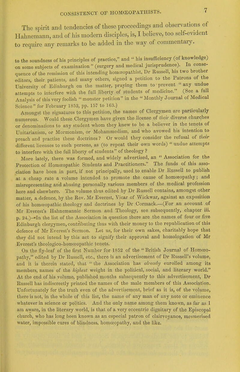 CONSISTENCY OF HOMCEOPATHISTS. The spii-it and tendencies of these proceedings and observations of Hahnemann, and of his modern disciples, is, I believe, too self-evident to reqxiire any remarks to be added in the way of commentary. to the soundness of his principles of practice, and  his insufficiency (of knowledge) on some subjects of examination  (surgery and medical jurisprudence). In conse- quence of the remission of this intending homceopathist, Dr Russell, his two brother editors, their patients, and many others, signed a petition to the Patrons of the University of Edinburgh on the matter, praying them to prevent any undue attempts to interfere with the full liberty of students of medicine. (See a full Analysis of this very foolish  monster petition in the  Monthly Journal of Medical Science for February 1852, pp. 157 to 163.) Amongst the signatures to this petition, the names of Clergymen are particularly numerous. Would these Clergymen have given the license of their diverse churches or denominations to any student whom they knew to be a believer in the tenets of Unitarianism, or Mormonism, or Mohammedism, and who avowed his intention to preach and practise these doctrines ? Or would they consider the refusal of their different licenses to such persons, as (to repeat their own words) « undue attempts to interfere with the full liberty of students of theology ? More lately, there was formed, and widely advertised, an  Association for the Protection of Homoeopathic Students and Practitioners. The funds of this asso- ciation have been in part, if not principally, used to enable Dr Eussell to publish at a cheap rate a volume intended to promote the cause of homoeopathy; and misrepresenting and abusing personally various members of the medical profession here and elsewhere. The volume thus edited by Dr Russell contains, amongst other matter, a defence, by the Rev. Mr Everest, Vicar of Wickwar, against an exposition of his homoeopathic theology and doctrines by Dr Cormack.—(For an account of Mr Everest's Hahnemannic Sermon and Theology, see subsequently, chapter iii. p. 24.)-»In the list of the Association in question there are the names of four or five Edinburgh clergymen, contributing thus with their money to the republication of this defence of Mr Everest's Sermon. Let us, for their own sakes, charitably hope that they did not intend by this act to signify their approval and homologation of Mr Everest's theologico-homoeopathic tenets. On the fly-leaf of the first Number for 1852 of the British Journal of Homoeo- pathy, edited by Dr Eussell, etc., there is an advertisement of Dr Russell's volume, and it is therein stated, that  the Association has already enrolled among its members, names of the highest weight in the political, social, and literary world. At the end of his volume, published months subsequently to this advertisement, Dr Eussell has indiscreetly printed the names of the male members of this Association. Unfortunately for the truth even of the advertisement, brief as it is, of the volume, there is not, in the whole of this list, the name of any man of any note or eminence whatever in science or politics. And the only name among them known, as far as I am a\yare, in the literary world, is that of a very eccentric dignitary of the Episcopal church, who has long been known as an especial patron of clairvoyance, mesmerised water, impossible cures of blindness, homojopathy, and the like.