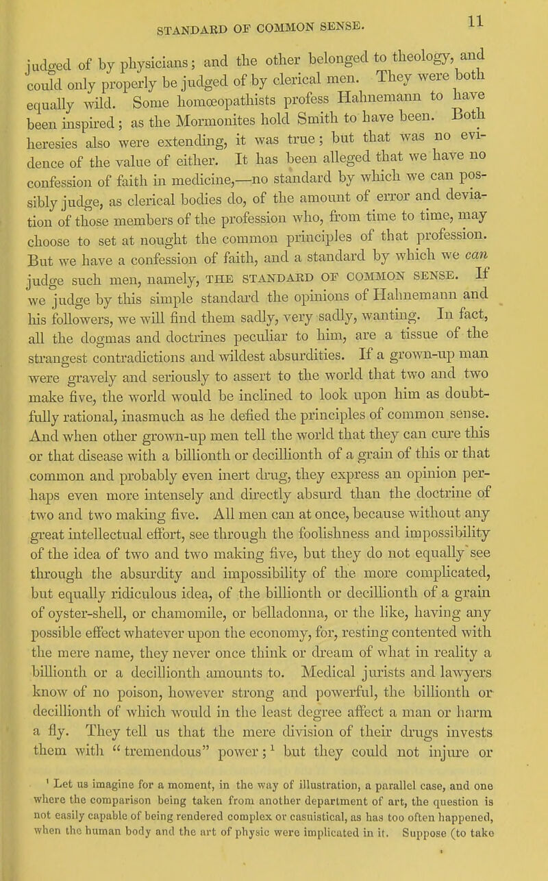 STANDARD OF COMMON SENSE. H iudo-ed of by physicians; and the other belonged to theology, and could only properly be judged of by clerical men. They were both equally wild. Some homoeopathists profess Hahnemann to have been inspired ; as the Mormonites hold Smith to have been. Both heresies also were extending, it was true; but that was no evi- dence of the value of either. It has been alleged that we have no confession of faith in medicine,—no standard by which we can pos- sibly judge, as clerical bocHes do, of the amount of error and devia- tion of those members of the profession who, from time to time, may choose to set at nought the common principles of that profession. But we have a confession of faith, and a standard by which we can judge such men, namely, the standard of common sense. If we judge by tlois simple standaixl the opinions of Hahnemann and his followers, we will find them sadly, very sadly, wantmg. In fact, all the dogmas and doctrmes peculiar to him, are a tissue of the strangest contradictions and ^vildest absurdities. If a grown-up man were gravely and seriously to assert to the world that two and two make five, the world would be inclined to look upon him as doubt- fully rational, inasmuch as he defied the principles of common sense. And when other grown-up men tell the world that they can cure this or that disease with a billionth or decillionth of a gi-ain of this or that common and probably even inert drug, they express an opinion per- haps even more intensely and directly absuixl than the doctrine of two and two making five. All men can at once, because without any gi-eat mtellectual effort, see through the foolishness and impossibility of the idea of two and two making five, but they do not equally ~ see through the absurdity and impossibility of the more complicated, but equally ridiculous idea, of the billionth or decillionth of a grain of oyster-shell, or chamomile, or belladonna, or the like, having any possible effect whatever upon the economy, for, resting contented with the mere name, they never once think or dream of vvhat in reality a billionth or a decillionth amou.nts to. Medical jurists and lawyers know of no poison, however strong and powerful, the billionth or decillionth of which wou.ld in the least degree affect a man or hai*m a fly. They tell us that the mere division of their di'ugs invests them with  tremendous power; ^ but they could not injiue or ' Let us imagine for a moment, in tlic way of illustration, a parallel case, and one where the comparison being taken from another department of art, the question is not easily capable of being rendered complex or casuistical, as has too often happened, when the human body and the art of physic were implicated in it. Suppose (to take