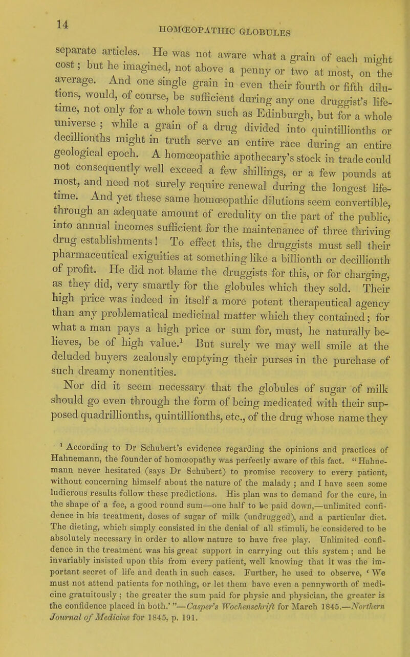 UOMCEOrATIIIC GLOBULES sepaavate articles. He was not aware what a gi-ain of each might cost; but he nnagmed, not above a penny or two at most, on the average. And one single grain in even their fourth or fifth dilu- tions, would of course, be sufficient during any one druggist's life- tune, not only for a whole town such as Edinbm-gh, but for a whole universe ; while a grain of a drug divided into quintiUionths or deciUionths might in truth serve an entire race during an entire geological epoch. A homoeopathic apothecary's stock in trade could not consequently well exceed a few shillings, or a few pounds at most, and need not surely require renewal dming the longest life- time. And yet these same homoeopathic dilutions seem convertible, through an adequate amount of credulity on the part of the public, into annual incomes sufficient for the maintenance of three thrivino- drug estabhshments! To eflPect this, the druggists must sell theS pharmaceutical exiguities at something like a bilhonth or deciUionth of profit. He did not blame the druggists for this, or for charging, as they did, very smartly for the globules which they sold. Their high price was indeed in itself a more potent therapeutical agency than any problematical medicinal matter which they contained; for what a man pays a high price or sum for, must, he naturally be- lieves, be of high value.^ But surely we may well smile at the deluded buyers zealously emptying their purses in the purchase of such dreamy nonentities. Nor did it seem necessary that the globules of sugar of milk should go even through the form of being medicated with their sup- posed quadrillionths, quintillionths, etc., of the chug whose name they ' According to Dr Schubert's evidence regarding the opinions and practices of Hahnemann, the founder of homoeopathy was perfectly aware of this fact.  Hahne- mann never hesitated (says Dr Schubert) to promise recovery to every patient, without concerning himself about the nature of the malady ; and I have seen some ludicrous results follow these predictions. His plan was to demand for the cure, in the shape of a fee, a good round sum—one half to be paid down,—unlimited confi- dence in his treatment, doses of sugar of milk (undrugged), and a particular diet. The dieting, which simply consisted in the denial of all stimuli, he considered to be absolutely necessary in order to allow nature to have free play. Unlimited confi- dence in the treatment was his great support in carrying out this system; and he invariably insisted upon this from every patient, well knowing that it was the im- portant secret of life and death in such cases. Further, he used to observe, ' We must not attend patients for nothing, or let them have even a pennywortli of medi- cine gratuitously ; the greater the sum paid for physic and physician, the greater is the confidence placed in both.'—Casper's Wochenschrift for March 1845.—Northern Journal of Medicine for 1845, p. 191.