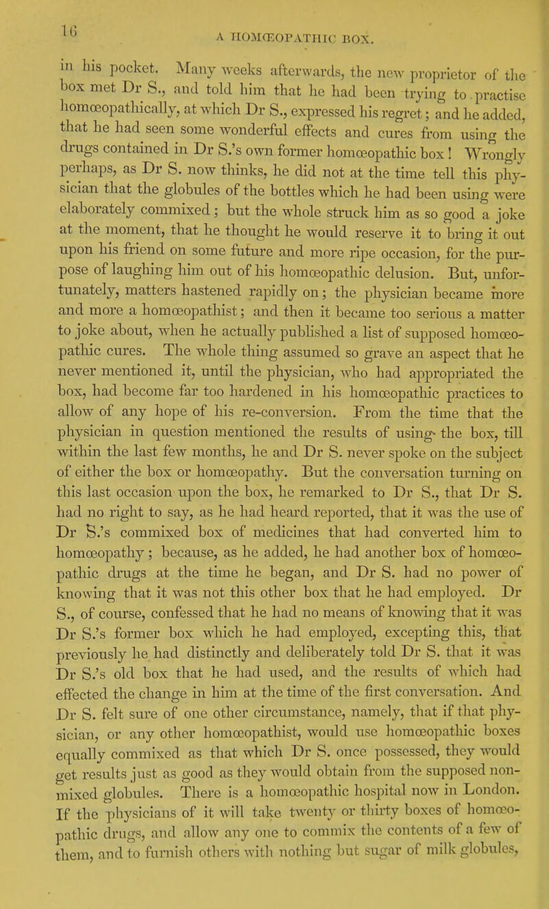 A TIOMGEOPATHIC BOX, in Ins pocket. Many weeks afterwards, tlie new proprietor of the box met Dr S., and told him that he Ixad been trying to . practise homoeopathically, at which Dr S., expressed his regi-et; and he added, that he had seen some wonderful effects and cures from using the drugs contained in Dr S.'s own former homoeopathic box! Wrongly perhaps, as Dr S. now thinks, he did not at the time tell this phy- sician that the globules of the bottles which he had been using were elaborately commixed; but the whole struck him as so good a joke at the moment, that he thought he would reserve it to bring it out upon his friend on some future and more ripe occasion, for the pur- pose of laughing him out of his homoeopathic delusion. But, unfor- tunately, matters hastened rapidly on; the physician became more and more a homoeopathist; and then it became too serious a matter to joke about, when he actually published a list of supposed homoeo- pathic cures. The whole thing assumed so grave an aspect that he never mentioned it, until the physician, who had appropriated the box, had become far too hardened in his homoeopathic practices to allow of any hope of his re-conversion. From the time that the physician in question mentioned the results of using- the box, till within the last few months, he and Dr S. never spoke on the subject of either the box or homoeopathy. But the conversation tmnaing on this last occasion upon the box, he remarked to Dr S., that Dr S. had no right to say, as he had heard reported, that it was the use of Dr S.'s commixed box of medicines that had converted him to homoeopathy; because, as he added, he had another box of homoeo- pathic drugs at the time he began, and Dr S. had no power of knowing that it was not this other box that he had employed. Dr S., of course, confessed that he had no means of knowing that it was Dr S.'s former box M'hich he had employed, excepting this, that previously he had distinctly and deliberately told Dr S. that it was Dr S.'s old box that he had used, and the results of which had effected the change in him at the time of the first conversation. And Dr S. felt sure of one other circumstance, namely, tliat if that phy- sician, or any other homoeopathist, would use homoeopathic boxes equally commixed as that which Dr S. once possessed, they would get results just as good as they would obtain from the supposed non- mixed globules. There is a homoeopathic hospitd now in London. If the physicians of it will take twenty or thu-ty boxes of homoeo- pathic drugs, and allow any one to commix the contents of a few of them, and to furnish others with nothing but sugar of milk globules,