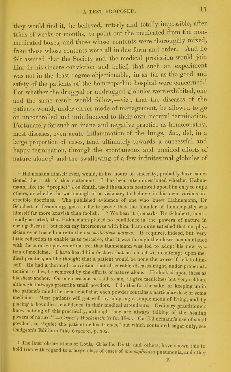 A TEST PTIOPOSED. they would find it, he believed, utterly and totally impossible, after trials of weeks or months, to point out the medicated from the non- medicated boxes, and those whose contents were thoroughly mixed, from those whose contents were all in due form and order. And he felt assured that the Society and the medical profession would join him in his sincere conviction and belief, that such an experiment was not in the least degree objectionable, in as far as the good and safety of the patients of the homoeopathic hospital were concerned.^ For whether the drugged or undrugged globules were exhibited, one and the same result would follow,—viz., that the diseases of the patients would, under either mode of management, be allowed to go on uncontrolled and uninfluenced to their own natural termination. Fortunately for such an inane and negative practice as homoeopathy, most diseases, even acute inflammation of the lungs, &c., did, in a large proportion of cases, tend ultimately towards a successful and happy termination, through the spontaneous and unaided efforts of nature alone f and the swallowing of a few infinitesimal globules of ' Hahnemann himself even, would, in his hours of sincerity, probably have sanc- tioned the truth of this statement. It has been often questioned whether Hahne- mann, like the  prophet Joe Smith, used the talents bestowed upon him only to dupe others, or whether he was enough of a visionary to believe in his own various in- credible doctrines. The published evidence of one who knew Hahnemann, Dr Schubert of Dramburg, goes so far to prove that the founder of homoeopathy was himself far more knavish than foolish.  We hear it (remarks Dr Schubert) conti- nually asserted, that Hahnemann placed no confidence in the powers of nature in curing disease ; but from my intercourse with him, I am quite satisfied that no phy- sician ever trusted more to the vis medicatrix naturce. It requires, indeed, but very little reflection to enable us to perceive, that it was through the closest acquaintance with the curative powers of nature, that Hahnemann was led to adopt his new sys- tem of medicine. I have heard him declare that he looked with contempt upon me- dical practice, and he thought that a patient would be none the worse if left to him- self. He had a thorough conviction that all curable diseases might, under proper at- tention to diet, be removed by the efforts of nature alone. He looked upon these as his sheet-anchor. On one occasion he said to me, ' I give medicines but very seldom, although I always prescribe small powders. I do this for the sake of keeping up in the patient's mind the firm belief that each powder contains a particular dose of some medicine. Most patients will get well by adopting a simple mode of living, and by placing a boundless confidence in their medical attendants. Ordinary practitioners know nothing of this practically, although they are always talking of the healing powers of nature.' —Casper's Woclienschrift for 1845. On Hahnemann's use of small powders, to « quiet the patient or his friends, but which contained sugar only, see Dudgeon's Edition of the Oryanon, p. 302. 2 The later observations of Louis, Grisolle, Diet!, and others, have shown this to hold true with regard to a large class of cases of uncomplicated pneumonia, and other B