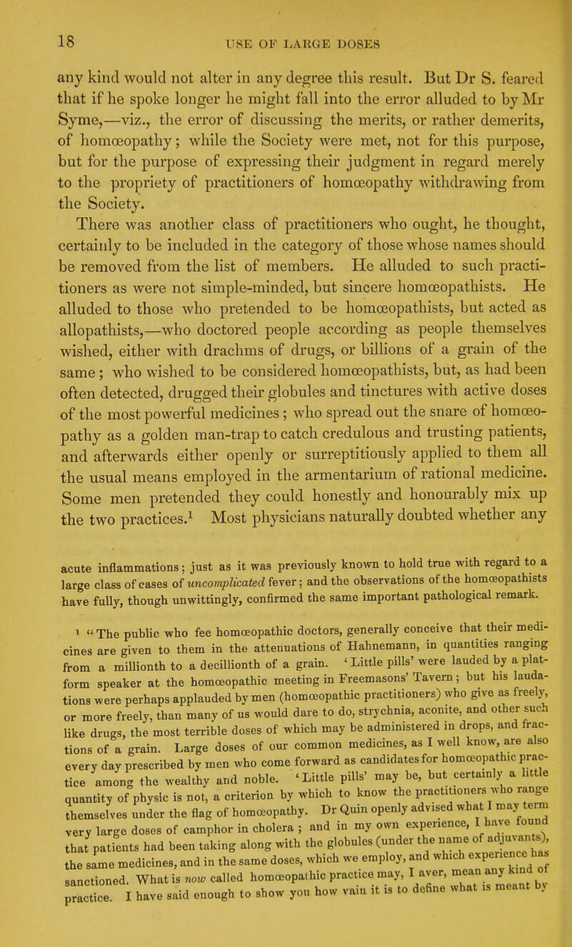 any kind would not alter in any degree this result. But Dr S. feared that if he spoke longer he might fall into the error alluded to by Mr Synie,—viz., the error of discussing the merits, or rather demerits, of homoeopathy; while the Society were met, not for this purpose, but for the purpose of expressing their judgment in regard merely to the propriety of practitioners of homoeopathy withdrawing from the Society. There was another class of practitioners who ought, he thought, certainly to be included in the category of those whose names should be removed from the list of members. He alluded to such practi- tioners as were not simple-minded, but sincere homoeopathists. He alluded to those who pretended to be homoeopathists, but acted as allopathists,—who doctored people according as people themselves wished, either with drachms of drugs, or billions of a grain of the same; who wished to be considered homreopathists, but, as had been often detected, drugged their globules and tinctures with active doses of the most powerful medicines; who spread out the snare of homcEO- pathy as a golden man-trap to catch credulous and trusting patients, and afterwards either openly or surreptitiously applied to them all the usual means employed in the armentarium of rational medicine. Some men pretended they could honestly and honourably mix up the two practices.^ Most physicians naturally doubted whether any acute inflammations; just as it was previously known to hold true with regard to a large class of cases of uncomplicated fever; and the observations of the homoeopathists have fuUy, though unwittingly, confirmed the same important pathological remark. 1  The public who fee homoeopathic doctors, generally conceive that their medi- cines are given to them in the attenuations of Hahnemann, in quantities ranging from a millionth to a decillionth of a grain. ' Little pills' were lauded by a plat- form speaker at the homoeopathic meeting in Freemasons'Tavern; but his lauda- tions were perhaps applauded by men (homoeopathic practitioners) who give as freely, or more freely, than many of us would dare to do, strychnia, aconite, and other such like drugs, the most terrible doses of which may be administered in drops, and frac- tions of a grain. Large doses of our common medicines, as I well know, are also every day prescribed by men who come forward as candidates for homa^opathic prac- tice among the wealthy and noble. 'Little pills' may be, but certamly a httle quantity of physic is not, a criterion by which to know the practitioners who range Jhemseives under the flag of homceopathy. Dr Quin openly advised what I may term very large doses of camphor in cholera ; and in my own experience, I have found that patients had been taking along with the globules (under the name of adjuvants) he same medicines, and in the same doses, which we employ, and which experien e ha sanctioned. What is now called homoeopathic practice may, I aver, mean any kind ot TrLte I have said enough to show you how vain it is to define what is meant by