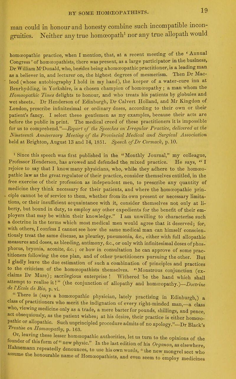 BY SOME HOMCEOPATHISTS. man could in honour and honesty combine such incompatible incon- gruities. Neither any true homoeopath^ nor any true allopath would homceopathic practice, when I mention, that, at a recent meeting of the ' Annual Congress' of homcEopathists, there was present, as a large participator in the business, Dr William M'Donald, who, besides being ahomceopathic practitioner, is a leading man as a believer in, and lecturer on, the highest degrees of mesmerism. Then Dr Mac- leod (whose autobiography I hold in my hand), the keeper of a water-cure inn at Benrhydding, in Yorkshire, is a chosen champion of homoeopathy ; a man whom the Homoeopathic Times delights to honour, and who treats his patients by globules and wet sheets. Dr Henderson of Edinburgh, Dr Calvert Holland, and Mr Kingdon of London, prescribe infinitesimal or ordinary doses, according to their own or their patient's fancy. I select these gentlemen as my examples, because their acts are before the public in print. The medical creed of these practitioners it is impossible for us to comprehend.—Report of the SpeecJies on Irregular Practice, delivered at the Nineteenth Anniversary Meeting of the Provincial Medical and Surgical Association held at Brighton, August 13 and 14, 1851. Speech of Dr Cormack, p. 10. ' Since this speech was first published in the  Monthly Journal, my colleague, Professor Henderson, has avowed and defended the mixed practice. He says,  I rejoice to say that I know many physicians, who, while they adhere to the homoeo- pathic law as the great regulator of their practice, consider themselves entitled, in the free exercise of their profession as independent men, to prescribe any quantity of medicine they think necessary for their patients, and where the homceopathic prin- i ciple cannot be of service to them, whether from its own present or necessary limita- tions, or their insuflScient acquaintance with it, consider themselves not only at li- berty, but bound in duty, to employ any other expedients for the benefit of their em- ployers that may be within their knowledge. I am unwilling to characterise such a doctrine in the terms which most medical men would agree that it deserved j for, with others, I confess I cannot see how the same medical man can himself conscien- tiously treat the same disease, as pleurisy, pneumonia, &c., either with full allopathic measures and doses, as bleeding, antimony, &c., or only with infinitesimal doses of phos- phorus, bryonia, aconite, &c.; or how in consultation he can approve of some prac- titioners following the one plan, and of other practitioners pursuing the other. But I gladly leave the due estimation of such a combination of principles and practices to the criticism of the homceopathists themselves. Monstrous conjunction (ex- claims Dr Mure); sacrilegious enterprise ! Withered be the hand which shall attempt to realise it! (the conjunction of allopathy and homoeopathy.)—Z)oci!me de VEcole de Rio, p. vi.  There is (says a homoeopathic physician, lately practising in Edinburgh,) a class of practitioners who merit the indignation of every right-minded man,—a class who, viewing medicine only as a trade, a mere barter for pounds, shillings, and pence act obsequiously, as the patient wishes j at his desire, their practice is either homoeo- pathic or allopathic. Such unprincipled procedure admits of no apology.—Dr Black's Treatise on Homoeopathy, p. 163. Or, leaving these lesser homoeopathic authorities, let us turn to the opinions of the founder of this form of new physic. In the last edition of his Organon, as elsewhere ~T'l''^''''l?^ denounces, to use his own words, the new mongrel sect who' assume the honourable name of Homceopathists, and even seem to employ medicines