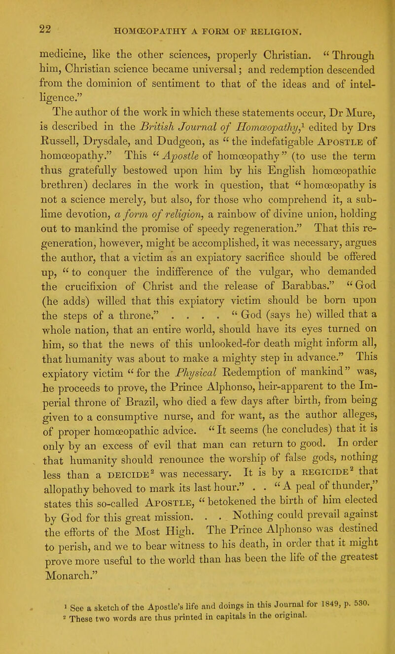 HOMCEOPATHY A FOEM OF RELIGION. medicine, like the other sciences, properly Christian.  Through him, Christian science became universal; and redemption descended from the dominion of sentiment to that of the ideas and of intel- ligence. The author of the work in which these statements occur, Dr Mure, is described in the British Journal of Ilomoeopatliy,^ edited by Drs Russell, Drysdale, and Dudgeon, as  the indefatigable Apostle of homoeopathy. This  Apostle of homoeopathy  (to use the term thus gratefully bestowed upon him by his English homceopathic brethren) declares in the work in question, that  homoeopathy is not a science merely, but also, for those who comprehend it, a sub- lime devotion, a form of religion, a rainbow of divine union, holding out to mankind the promise of speedy regeneration. That this re- generation, however, might be accomplished, it was necessary, argues the author, that a victim as an expiatory sacrifice should be offered up,  to conquer the indifference of the vulgar, who demanded the crucifixion of Christ and the release of Barabbas.  God (he adds) willed that this expiatory victim should be born upon the steps of a throne, . . . .  God (says he) willed that a whole nation, that an entire world, should have its eyes turned on him, so that the news of this unlooked-for death might inform all, that humanity was about to make a mighty step in advance. This expiatory victim  for the Physical Redemption of mankind was, he proceeds to prove, the Prince Alphonso, heir-apparent to the Im- perial throne of Brazil, who died a few days after birth, from being given to a consumptive nurse, and for want, as the author alleges, of proper homoeopathic advice.  It seems (he concludes) that it is only by an excess of evil that man can return to good. In order that humanity should renounce the worship of false gods, nothing less than a deicide^ was necessary. It is by a regicide'^ that allopathy behoved to mark its last hour. . .  A peal of thunder, states this so-called Apostle,  betokened the birth of him elected by God for this great mission. . . Nothing could prevail against the efforts of the Most High. The Prince Alphonso was destined to perish, and we to bear witness to his death, in order that it might prove more useful to the world than has been the life of the greatest Monarch.  See a sketch of the Apostle's life and doings in this Journal for 1849, p. 530. ^ These two words are thus printed in capitals in the original.