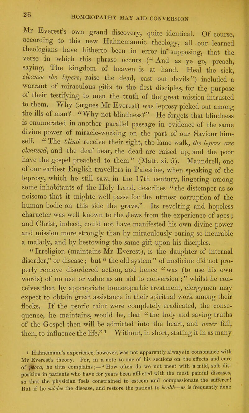 HOMCEOPATHY MAY AID CONVERSION Ml- Everest's own grand discovery, quite identical. Of course, according to this new Hahnemannic theology, all our learned theologians have hitherto been in error in supposing, that the verse in which this phrase occurs (And as ye go, preach, saying. The kingdom of heaven is at hand. Heal the sick, cleanse the lepers, raise the dead, cast out devils) included a warrant of miraculous gifts to the first disciples, for th? purpose of their testifying to men the truth of the great mission intrusted to them. Why (argues Mr Everest) was leprosy picked out among the ills of man? Why not blindness? He forgets that blindness is enumerated in another parallel passage in evidence of the same divine power of miracle-working on the part of our Saviour him- self.  The blind receive their sight, the lame walk, the lepers are cleansed, and the deaf hear, the dead are raised up, and the poor have the gospel preached to them  (Matt. xi. 5). Maundrell, one of our earliest English travellers in Palestine, when speaking of the leprosy, which he still saw, in the 17th century, lingering among some inhabitants of the Holy Land, describes  the distemper as so noisome that it mighte well passe for the utmost corruption of the human bodie on this side the grave. Its revolting and hopeless character was well known to the Jews from the experience of ages; and Christ, indeed, could not have manifested his own divine power and mission more strongly than by miraculously curing so incurable a malady, and by bestowing the same gift upon his disciples.  Irreligion (maintains Mr Everest), is the daughter of internal disorder, or disease; but  the old system  of medicine did not pro- perly remove disordered action, and hence  was (to use his own words) of no use or value as an aid to conversion ; whilst he con- ceives that by appropriate homceopathic treatment, clergymen may expect to obtain great assistance in their spiritual woi'k among their flocks. If the psoric taint were completely eradicated, the conse- quence, he maintains, would be, that  the holy and saving truths of the Gospel then will be admitted into the heart, and never fail, then, to influence the Ufe. ^ Without, in short, stating it in as many 1 Hahnemann's experience, however, was not apparently always in consonance with Mr Everest's theory. For, in a note to one of his sections on the effects and cure of ptora, he thus complains;— How often do we not meet with a mild, sofl dis- position in patients who have for years been afflicted with the most painful diseases, so that the physician feels constrained to esteem and compassionate the sufferer! But if he subdue the disease, and restore the patient to health—&b is frequently done