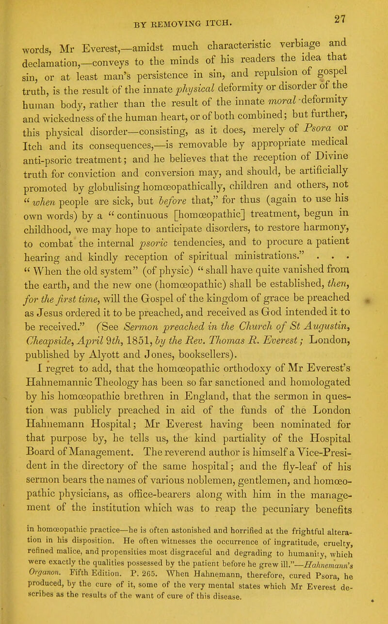 BY KEMOVING ITCH. words, Mr Everest-amidst much characteristic verbiage and dec.lamation,-conveys to the minds of his readers the idea that sin, or at least man's persistence in sin, and repulsion of gospel truth, is the result of the innate physical deformity or disorder of the human body, rather than the result of the innate momZ-deformity and wickedness of the human heart, or of both combined; but further, this physical disorder—consisting, as it does, merely of Psora or Itch and its consequences,—is removable by appropriate medical anti-psoric treatment; and he believes that the reception of Divine truth for conviction and conversion may, and should, be artificially promoted by globulising homoeopathically, children and others, not « when people are sick, but before that, for thus (again to use his own words) by a  continuous [homoeopathic] treatment, begun in childhood, we may hope to anticipate disorders, to restore harmony, to combat the internal psoric tendencies, and to procure a patient hearing and kindly reception of spiritual ministrations. . . .  When the old system (of physic)  shall have quite vanished from the earth, and the new one (homoeopathic) shall be established, then, for the first time, will the Gospel of the kingdom of grace be preached as Jesus ordered it to be preached, and received as God intended it to be received. (^See Sermon preached in the Church of St Aiigustin, Cheapside, April 9th, 1851, by the Rev, Tliomas R. Everest; London, published by Alyott and Jones, booksellers). I regret to add, that the homoeopathic orthodoxy of Mr Everest's Hahnemannic Theology has been so far sanctioned and homologated by his homoeopathio brethren in England, that the sermon in ques- tion was publicly preached in aid of the funds of the London Hahnemann Hospital; Mr Everest having been nominated for that purpose by, he tells us, the kind partiality of the Hospital Board of Management. The reverend author is himself a Vice-Presi- dent in the directory of the same hospital; and the fly-leaf of his sermon bears the names of various noblemen, gentlemen, and homoeo- pathic physicians, as office-bearers along with him in the manage- ment of the institution which was to reap the pecuniary benefits in homcEopathic practice—he is often astonished and horrified at the frightful altera- tion in his disposition. He often witnesses the occurrence of ingratitude, cruelty, refined malice, and propensities most disgraceful and degrading to humanity, which were exactly the qualities possessed by the patient before he grew WV—Hahnemann's Organon. Fifth Edition. P. 265. When Hahnemann, therefore, cured Psora, he produced, by the cure of it, some of the very mental states which Mr Everest de- scribes as the results of the want of cure of this disease.