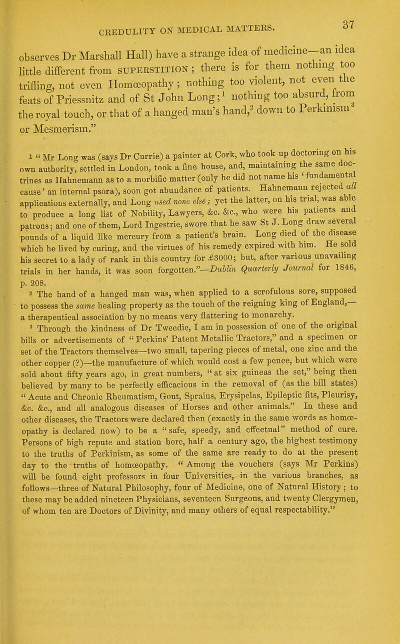 observes Dr Marshall Hall) have a strange idea of medicine-an idea little different from superstition; there is for them nothing too trifling, not even Homoeopathy; nothing too violent, nut even the feats of Priessnitz and of St John Long;' nothing too absurd, from the royal touch, or that of a hanged man's hand,^ down to Perkmism or Mesmerism. 1 « Mr Long was (gays Dr Currie) a painter at Cork, who took up doctoring on his own authority, settled in London, took a fine house, and, maintaining the same doc- trines as Hahnemann as to a morbific matter (only he did not name his ' fundamental cause' an internal psora), soon got abundance of patients. Hahnemann rejected all applications externally, and Long used none else; yet the latter, on his trial, was able to produce a long list of Nobility, Lawyers, &c. &c., who were his patients and patrons; and one of them, Lord Ingestrie, swore that he saw St J. Long draw several pounds of a liquid like mercury from a patient's brain. Long died of the disease which he lived by curing, and the virtues of his remedy expired with him. He sold his secret to a lady of rank in this country for £3000; but, after various unavailing trials in her hands, it was soon forgotten.—Dublin Quarterhj Journal for 1846, p. 208. 3 The hand of a hanged man was, when applied to a scrofulous sore, supposed to possess the same healing property as the touch of the reigning king of England,— a therapeutical association by no means very flattering to monarchy. ' Through the kindness of Dr Tweedie, I am in possession of one of the original bills or advertisements of  Perkins' Patent Metallic Tractors, and a specimen or set of the Tractors themselves—two small, tapering pieces of metal, one zinc and the other copper (?)—the manufacture of which would cost a few pence, but which were sold about fifty years ago, in great numbers,  at six guineas the set, being then believed by many to be perfectly efficacious in the removal of (as the bill states)  Acute and Chronic Rheumatism, Gout, Sprains, Erysipelas, Epileptic fits. Pleurisy, &c. &c., and all analogous diseases of Horses and other animals. In these and other diseases, the Tractors were declared then (exactly in the same words as homoe- opathy is declared now) to be a safe, speedy, and effectual method of cure. Persons of high repute and station bore, half a century ago, the highest testimony to the truths of Perkinism, as some of the same are ready to do at the present day to the truths of homoeopathy. Among the vouchers (says Mr Perkins) will be found eight professors in four Universities, in the various branches, as follows—three of Natural Philosophy, four of Medicine, one of Natural History ; to these may be added nineteen Physicians, seventeen Surgeons, and twenty Clergymen, of whom ten are Doctors of Divinity, and many others of equal respectability.