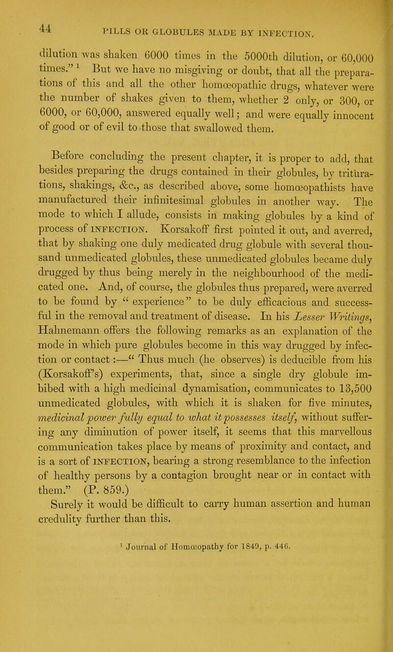 PILLS OR GLOBULES MADE BY INFECTION, dilution was shaken 6000 times in the 5000th dilution, or 60,000 times. ^ But we have no misgiving or doubt, that all the prepara- tions of this and all the other homoeopathic drugs, whatever were the number of shakes given to them, whether 2 only, or 300, or 6000, or 60,000, answered equally well; and were equally innocent of good or of evil to those that swallowed them. Before concluding the present chapter, it is proper to add, that besides preparing the drugs contained in their globules, by tritura- tions, shakings, &c., as described above, some homoeopathists have manufactured then- infinitesunal globiiles in another way. The mode to which I allude, consists in making globules by a kind of process of infection. Korsakoff first pointed it out, and averred, that by shaking one duly medicated drug globule with several thou- sand unmedicated globules, these unmedicated globules became duly drugged by thus being merely in the neighbourhood of the medi- cated one. And, of coui-se, the globules thus prepared, were averred to be found by  experience to be duly efficacious and success- ful in the removal and treatment of disease. In his Lesser Writings, Hahnemann offers the following remarks as an explanation of the mode in which pure globules become in this way drugged by infec- tion or contact:— Thus much (he observes) is deducible from his (Korsakoff's) experiments, that, since a single dry globule im- bibed with a high medicinal dynamisation, communicates to 13,500 unmedicated globules, with which it is shaken for five minutes, medicinal power fully equal to what it possesses itself, without suffer- ing any diminution of power itself, it seems that this marvellous communication takes place by means of proximity and contact, and is a sort of infection, bearing a strong resemblance to the infection of healthy persons by a contagion brought near or in contact with them. (P. 859.) Surely it would be difficult to can-y human assertion and human credulity further than this.