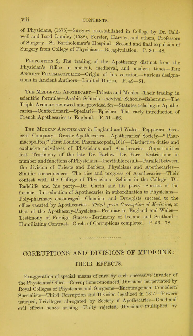 of Physicians, (1575)—Surgery re-established in College by Dr. Cald- well and Lord Lumley (1582), Forster, Harvey, and others, Professors of Surgery—St. Bartholomew's Hospital—Second and final expulsion of Surgery from Collegft of Physicians—Eecapitulation, P. 30—48. Proposition 2, The trading of the Apothecary distinct from the Physician's Office in ancient, mediaeval, and modern times—Thk Ancient Pharmacopolite—Origm of his vocation—Various designa- tions in Ancient Authors—Limited Duties. P. 49—51. The Medieval Apothecary—Priests and Monks—Their trading in scientific formulae—Arabic Schools—Eevival Schools—Salernimi—The Triple Armour reviewed and provided for—Statutes relating to Apothe- caries—Confectionarii—Speciarii—Epiciers—The early introduction of French Apothecaries to England. P. 51—56. The Modern Apothecary in England and Wales—Pepperers—Gro- cers' Company—Grocer-Apothecaries —Apothecaries' Society— Phai-- macopolites, First London Pharmacopoeia, 1618—Distinctive duties and exclusive privileges of Physicians and Apothecaries—Opportunities lost—Testimony of the late Dr. Barlow—Dr. Farr—Eestrictions in number and functions of Physicians—Inevitable result—Parallel between the division of Priests and Barbers, Physicians and Apothecaries— Similar consequences—The rise and progress of Apothecaries-—Their contest with the College of Physicians—Schism in the College—Dr. Eadcliffe and his party—Di\ Garth and his party—Success of the former—Introduction of Apothecaries in subordination to Physicians— Poly-pharmacy encouraged—Chemists and Druggists succeed to the oflace vacated by Apothecaries— Third great Corruption of Medicine, or that of the Apothecary-Physician—Peculiar to England and Wales— Testimony of Foreign States—Testimony of Ireland and Scotland— Humiliating Contrast—Circle of Corruptions completed. P. 56—78. COREUPTIONS AND DIVISIONS OF MEDICINE: THEIK EFFECTS. Exaggeration of special means of cure by each successive invader of the Physicians'Office—Corruptions renounced. Divisions perpetuated by Eoyal Colleges of Physicians and Surgeons—Encouragement to modern Specialists—Third Corruption and Division legalized in 1815—Powers usui-ped. Privileges abrogated by Society of Apothecaries-Good and evil effects hence arising—Unity rejected. Divisions multiplied by