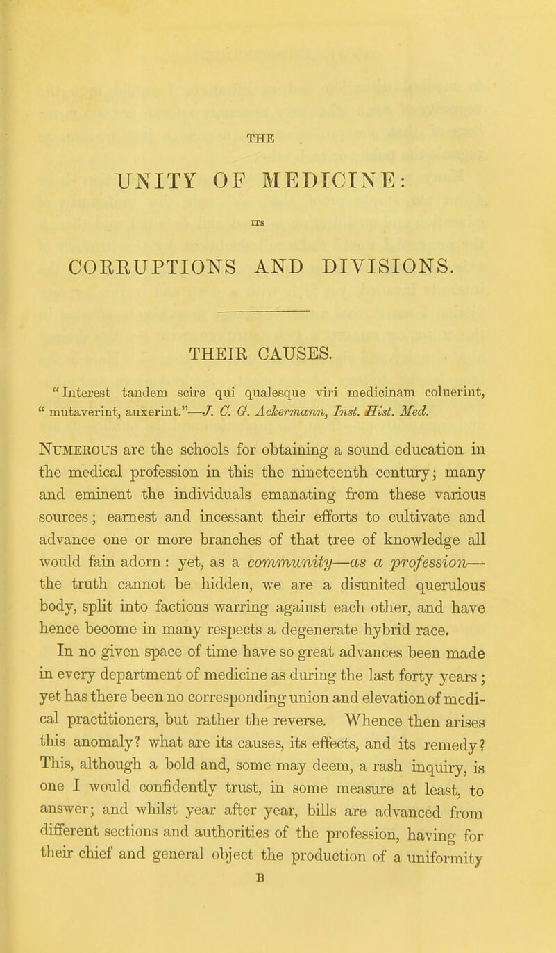 THE UNITY OF MEDICINE: rrs CORRUPTIONS AND DIVISIONS. THEIR CAUSES. Interest tandem scire qui qualesque viri medicinam coluerint,  mutaverint, auxerint.—J. C. G. AcJcermann, Inst. Hist. Med. Numerous are the schools for obtaining a sound education in the medical profession in this the nineteenth century; many and eminent the individuals emanating from these various sources; earnest and incessant their efforts to cultivate and advance one or more branches of that tree of knowledge all would fain adorn : yet, as a community—as a profession— the truth cannot be hidden, we are a disunited querulous body, split into factions warring against each other, and have hence become in many respects a degenerate hybrid race. In no given space of time have so great advances been made in every department of medicine as during the last forty years; yet has there been no corresponding union and elevation of medi- cal practitioners, but rather the reverse. Whence then arises this anomaly? what are its causes, its eflects, and its remedy? This, although a bold and, some may deem, a rash inquiry, is one I would confidently trust, in some measure at least, to answer; and whilst year after year, bills are advanced from different sections and authorities of the profession, having for their chief and general object the production of a imiformity B