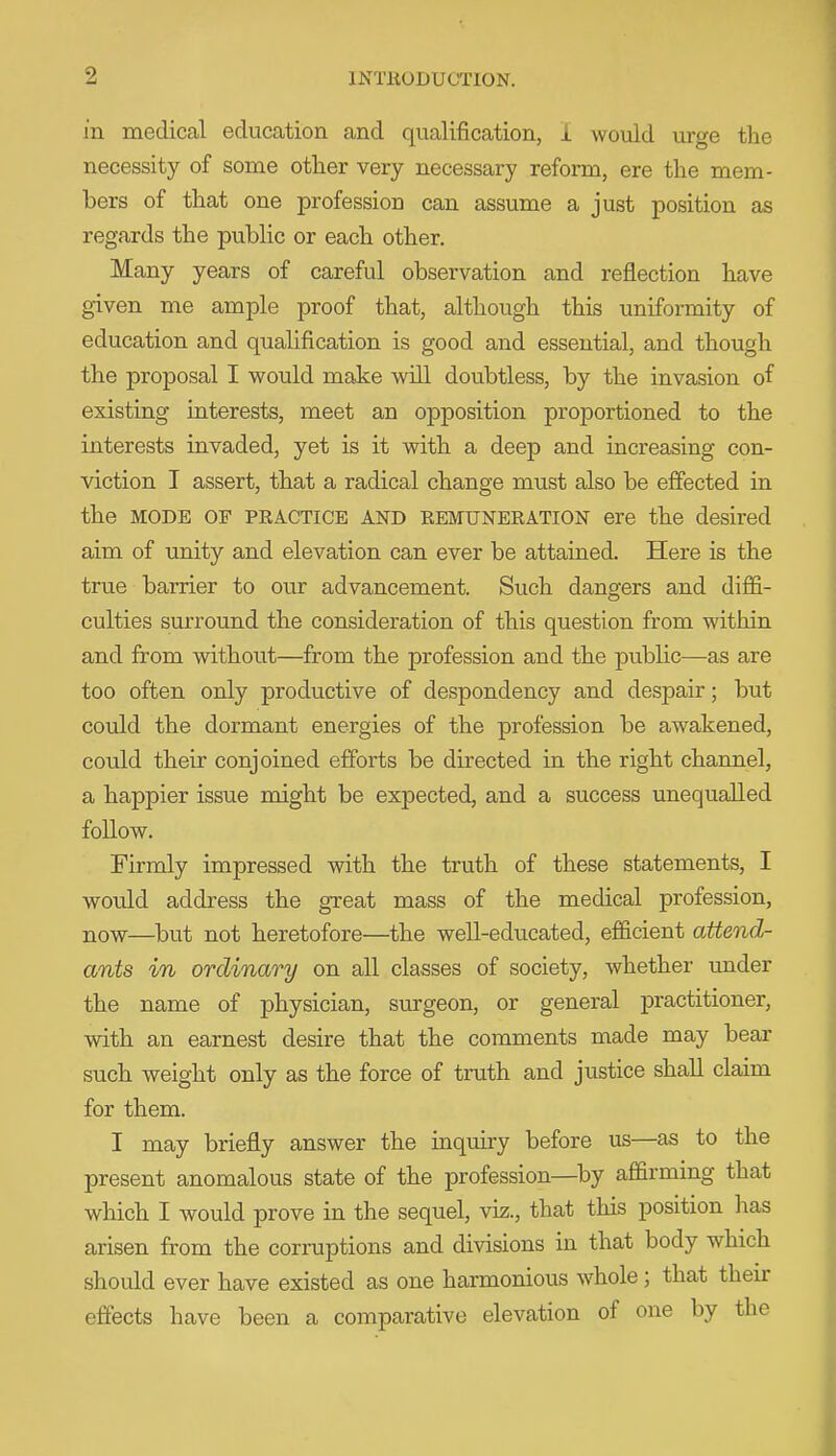 in medical education and qualification, i would urge the necessity of some other very necessary reform, ere the mem- bers of that one profession can assume a just position as regards the public or each other. Many years of careful observation and reflection have given me ample proof that, although this uniformity of education and qualification is good and essential, and though the proposal I would make will doubtless, by the invasion of existing interests, meet an opposition proportioned to the interests invaded, yet is it with a deep and increasing con- viction I assert, that a radical change must also be effected in the MODE OF PRACTICE AND EEMUNERATION ere the desired aim of unity and elevation can ever be attained. Here is the true barrier to our advancement. Such dangers and diffi- culties surround the consideration of this question from within and from without—from the profession and the public—as are too often only productive of despondency and despair; but could the dormant energies of the profession be awakened, could their conjoined efforts be directed in the right channel, a happier issue might be expected, and a success unequalled follow. Firmly impressed with the truth of these statements, I would address the great mass of the medical profession, now—^but not heretofore—the well-educated, efficient attend- ants in ordinary on all classes of society, whether imder the name of physician, surgeon, or general practitioner, with an earnest desire that the comments made may bear such weight only as the force of truth and justice shall claim for them. I may briefly answer the inquiry before us—as to the present anomalous state of the profession—^by affirming that which I would prove in the sequel, viz., that this position lias arisen from the corruptions and divisions in that body which should ever have existed as one harmonious whole; that their effects have been a comparative elevation of one by the