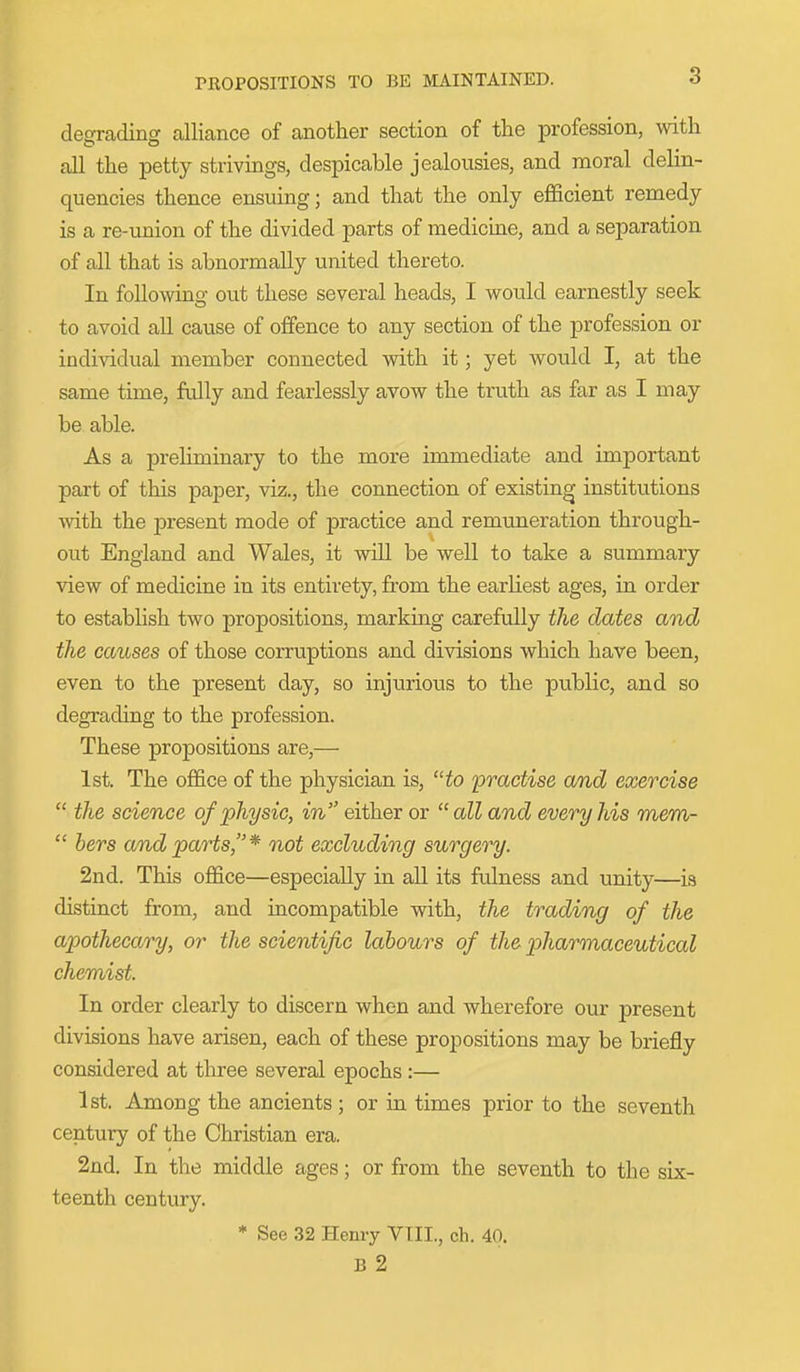 PROPOSITIONS TO BE MAINTAINED. degrading alliance of another section of the profession, with all the petty strivings, despicable jealousies, and moral delin- quencies thence ensuing; and that the only efficient remedy is a re-union of the divided parts of medicme, and a separation of all that is abnormally united thereto. In following out these several heads, I would earnestly seek to avoid all cause of offence to any section of the profession or individual member connected with it; yet would I, at the same time, fully and fearlessly avow the truth as far as I may be able. As a preliminary to the more immediate and important part of this paper, viz., the connection of existing institutions with the present mode of practice and remuneration through- out England and Wales, it will be well to take a summary view of medicine in its entirety, from the earliest ages, in order to establish two propositions, marking carefully the dates and the causes of those corruptions and divisions which have been, even to the present day, so injurious to the public, and so degrading to the profession. These propositions are,— 1st. The office of the physician is, to practise and exercise  the science of physic, in either or all and every his mem-  hers and parts,* not excluding surgery. 2nd. This office—especially in all its ftdness and unity—is distinct from, and incompatible with, the trading of the apothecary, or the scientific labours of the jpharmaceutical chemist. In order clearly to discern when and wherefore our present divisions have arisen, each of these propositions may be briefly considered at three several epochs :— 1st. Among the ancients ; or in times prior to the seventh century of the Christian era. 2nd. In the middle ages; or from the seventh to the six- teenth century. * See 32 Henry VIII., oh. 40. B 2