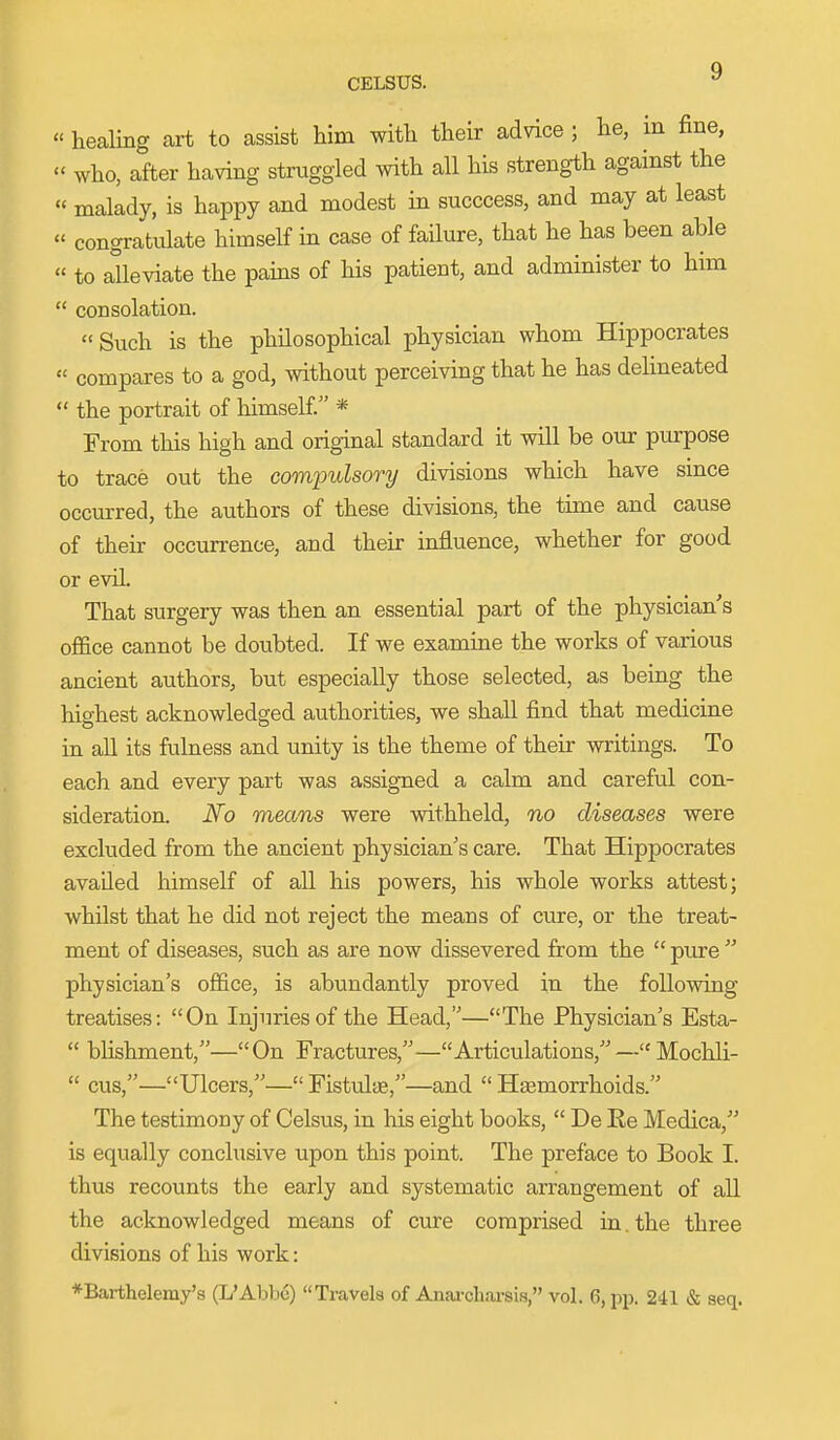 CELSUS. « healing art to assist him with their advice ; he, in fine,  who, after having struggled with aU his strength against the « malady, is happy and modest in succcess, and may at least « congratulate himself in case of failure, that he has been able  to alleviate the pains of his patient, and administer to him  consolation. Such is the philosophical physician whom Hippocrates  compares to a god, without perceiving that he has delineated  the portrait of himself. * From this high and original standard it will be our ptirpose to trace out the comimlsory divisions which have since occurred, the authors of these divisions, the time and cause of their occurrence, and their influence, whether for good or evil. That surgery was then an essential part of the physician s office cannot be doubted. If we examine the works of various ancient authors, but especially those selected, as being the highest acknowledged authorities, we shall find that medicine in aU its fulness and unity is the theme of their writings. To each and every part was assigned a calm and careful con- sideration. iVo means were withheld, no diseases were excluded from the ancient physician's care. That Hippocrates availed himself of all his powers, his whole works attest; whilst that he did not reject the means of cure, or the treat- ment of diseases, such as are now dissevered from the  pure  physician's office, is abundantly proved in the following treatises: On Injuries of the Head,—The Physician's Esta-  blishment,—On Fractures,—Articulations,—Mochli-  cus,—Ulcers,— Fistula,—and  Haemorrhoids. The testimony of Celsus, in his eight books,  De Re Medica, is equally conchisive upon this point. The preface to Book I. thus recounts the early and systematic arrangement of all the acknowledged means of cure comprised in. the three divisions of his work: