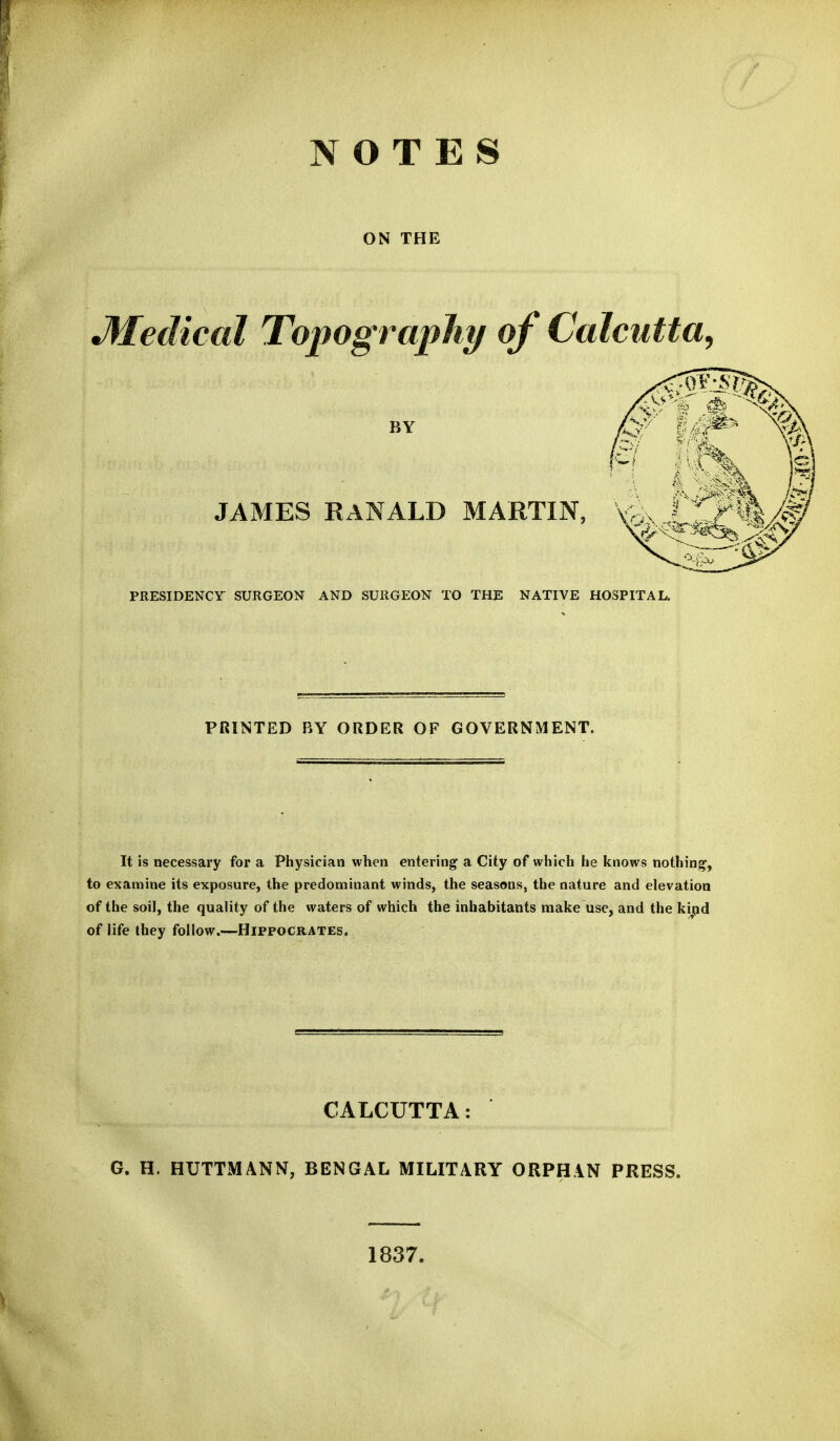 NOTES ON THE Medical Topography of Calcutta, BY JAMES RANALD MARTIN, PRESIDENCY SURGEON AND SURGEON TO THE NATIVE HOSPITAL. PRINTED BY ORDER OF GOVERNMENT. It is necessary for a Physician when entering a City of which he knows nothing, to examine its exposure, the predominant winds, the seasons, the nature and elevation of the soil, the quality of the waters of which the inhabitants make use, and the ki^d of life they follow.—Hippocrates. CALCUTTA: G. H. HUTTMANN, BENGAL MILITARY ORPHAN PRESS. 1837.