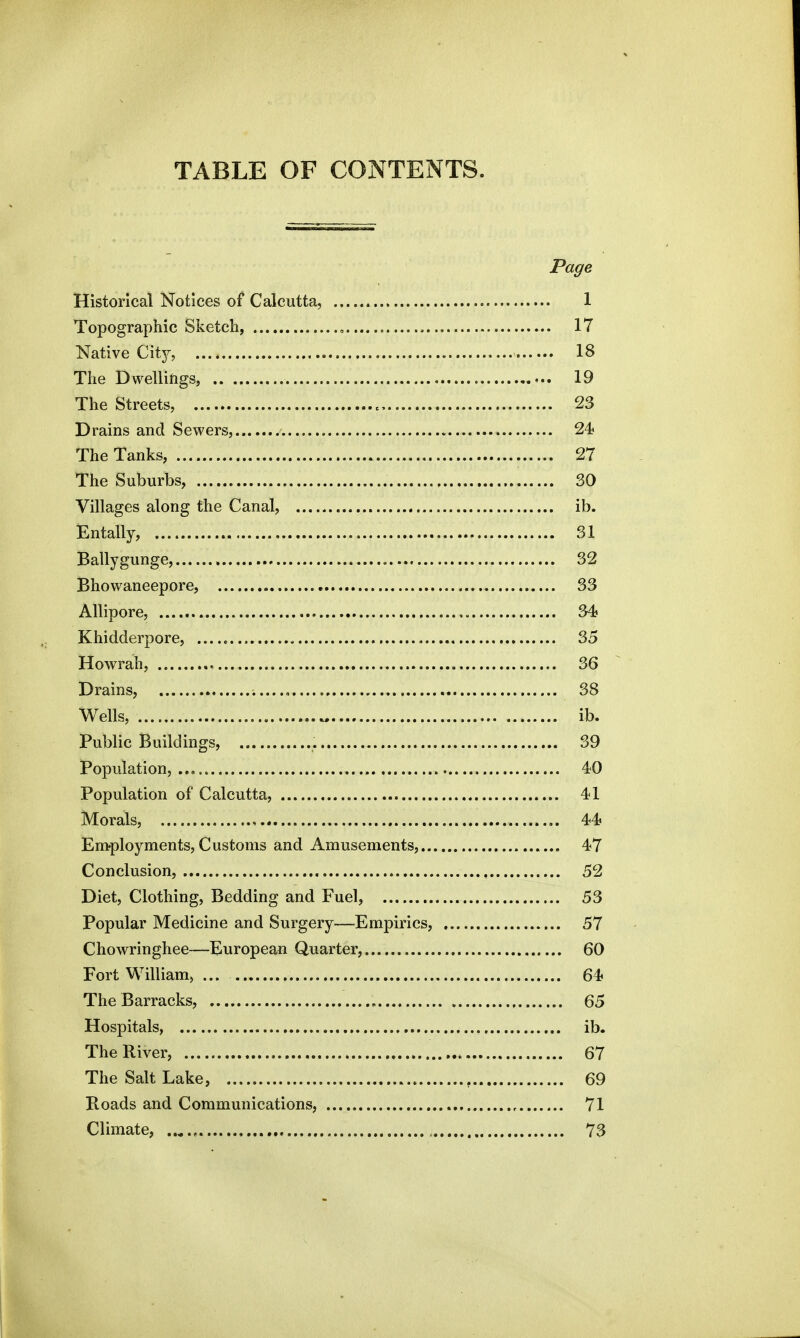 TABLE OF CONTENTS. Page Historical Notices of Calcutta, 1 Topographic Sketch, 17 Native City, 18 The Dwellings, . 19 The Streets, 23 Drains and Sewers, . 24 The Tanks, 27 The Suburbs, 30 Villages along the Canal, ib. Entally, 31 Bally gunge, 32 Bhowaneepore, 33 Allipore, 34? Khidderpore, 35 Howrah, 36 Drains, 38 Wells, ib. Public Buildings, 39 Population, 40 Population of Calcutta, 4*1 Morals, , 44? Employments, Customs and Amusements, 47 Conclusion, 52 Diet, Clothing, Bedding and Fuel, 53 Popular Medicine and Surgery—Empirics, 57 Chowringhee—European Quarter, 60 Fort William, ... 64 The Barracks, 65 Hospitals, ib. The River, 67 The Salt Lake, 69 Roads and Communications, 71 Climate, 73