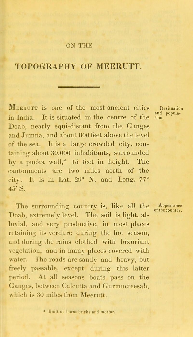 ON THE TOPOGRAPHY OF MEERUTT. Meerutt is one of the most ancient cities in India. It is situated in the centre of the Doab, nearly eqiii-distant from the Ganges and Jumna, and about 800 feet above the level of the sea. It is a large crowded city, con- taining about 30,000 inhabitants, surrounded by a pucka wall,* 15 feet in height. The cantonments are two miles north of the city. It is in Lat. 29° N. and Long. 77° 45' S. The surrounding country is, like all the Doab, extremely level. The soil is light, al- luvial, and very productive, in most places retaining its verdure during the hot season, and during the rains clothed with luxuriant vegetation, and in many places covered with water. The roads are sandy and heavy, but freely passable, except during this latter period. At all seasons boats pass on the Ganges, between Calcutta and Gurmucteesah, which is 30 miles from Meerutt. Its situation and popula- tion. Appearance of thecountry. • Built of burnt bricks and mortar.