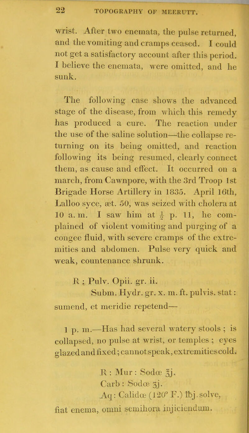 wrist. After two enemata, the pulse returned, and the vomiting and cramps ceased. I could not get a satisfactory account after this period. I believe the enemata, were omitted, and he sunk. The following case shows the advanced stage of the disease, from which this remedy has produced a cure. The reaction under the use of the saline solution—the collapse re- turning on its being omitted, and reaction following its being resumed, clearly connect them, as cause and effect. It occurred on a march, from Cawnpore, with the 3rd Troop 1st Brigade Horse Artillery in 1835. April 16th, Lalloo syce, aet. 50, was seized with cholera at 10 a. 111. I saw him at ^ p. 11, he com- plained of violent vomiting and purging of a congee fluid, with severe cramps of the extre- mities and abdomen. Pulse very quick and weak, countenance shrunk, R ; Pulv. Opii. gr. ii. Subm. Hydr. gr. x. m. ft. pulvis. stat: sumend, et meridie repetend— 1 p. m.—Has had several watery stools ; is collapsed, no pulse at wrist, or temples ; eyes glazed and fixed; cannot speak, extremities cold. R ; Mur : Sodoe ^j. Carl): Sodoe 5J. Aq: Calidce (120“ F.) Ibj.solve, fiat enema, omni seinihora injiciendum.