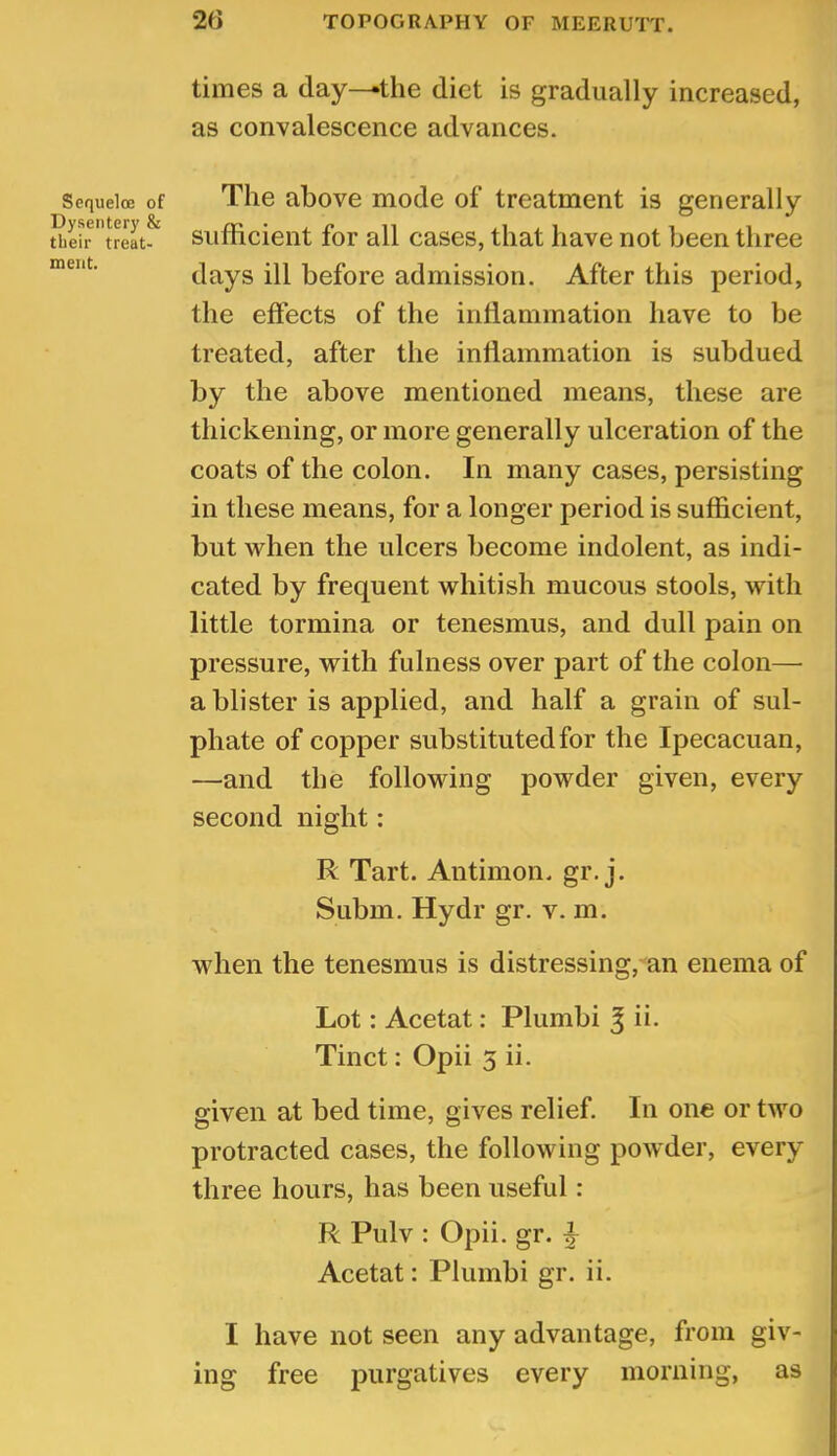 times a day—the diet is gradually increased, as convalescence advances. Sequeloe of The above mode of treatment is generally Seir' St?' sufficient for all cases, that have not been three days ill before admission. After this period, the effects of the intiammation have to be treated, after the intiammation is subdued by the above mentioned means, these are thickening, or more generally ulceration of the coats of the colon. In many cases, persisting in these means, for a longer period is sufficient, but when the ulcers become indolent, as indi- cated by frequent whitish mucous stools, with little tormina or tenesmus, and dull pain on pressure, with fulness over part of the colon— a blister is applied, and half a grain of sul- phate of copper substituted for the Ipecacuan, —and the following powder given, every second night: R Tart. Antimon. gr. j. Subm. Hydr gr. v. m. when the tenesmus is distressing, an enema of Lot: Acetat: Plumbi ^ ii. Tinct: Opii 5 ii. given at bed time, gives relief. In one or two protracted cases, the following powder, every three hours, has been useful : R Pulv : Opii. gr. ^ Acetat: Plumbi gr. ii. I have not seen any advantage, from giv- ing free jDurgatives every morning, as