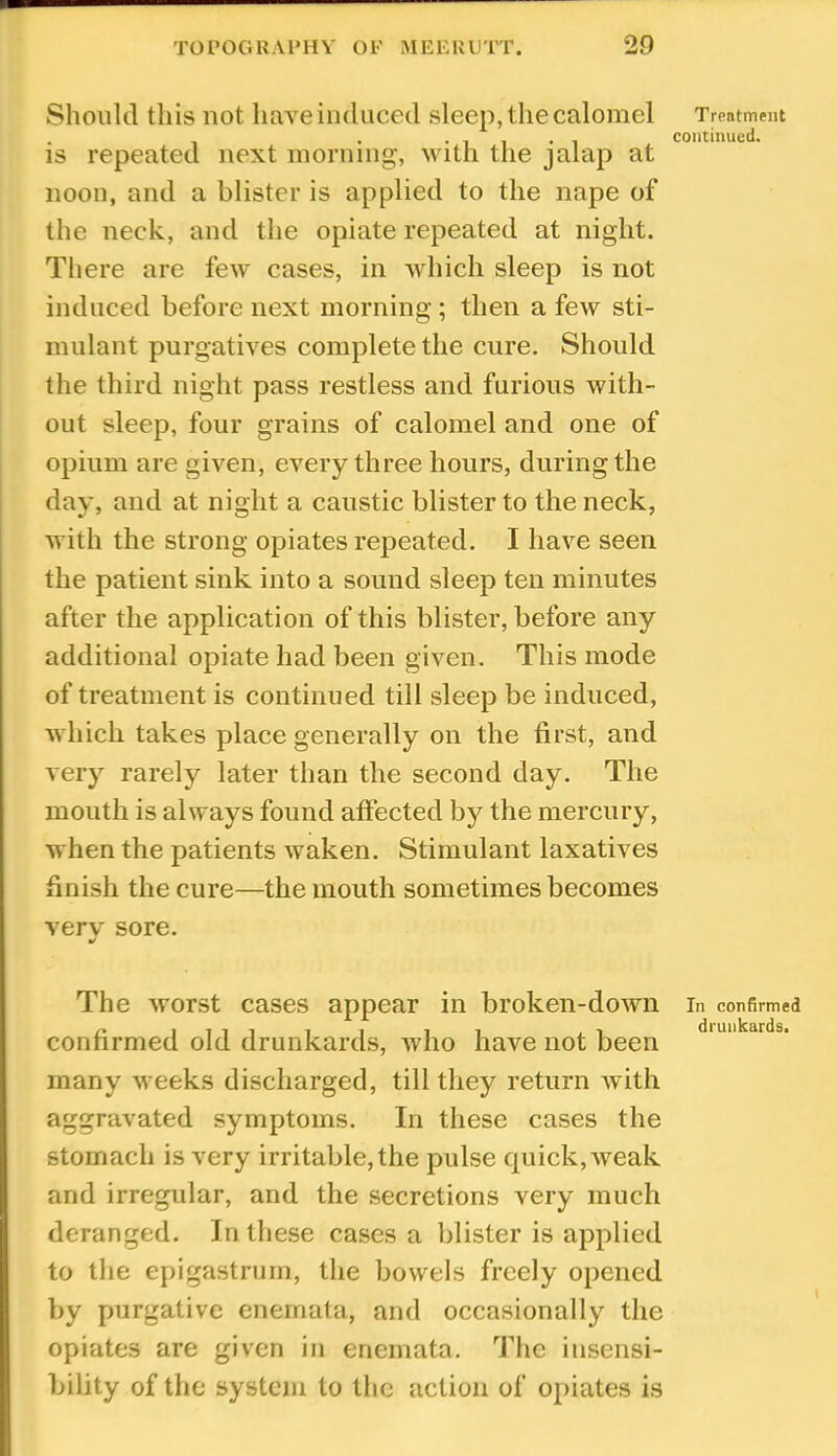 Should this not have induced sleep, the calomel Treatment . , . • 1 1 • 1 continued. IS repeated next morning, v ith the jalap at noon, and a blister is applied to the nape of the neck, and the opiate repeated at night. There are few cases, in which sleep is not induced before next morning; then a few sti- mulant purgatives complete the cure. Should the third night pass restless and furious with- out sleep, four grains of calomel and one of opium are given, every three hours, during the day, and at night a caustic blister to the neck, with the strong opiates repeated. I have seen the patient sink into a sound sleep ten minutes after the application of this blister, before any additional opiate had been given. This mode of treatment is continued till sleep be induced, which takes place generally on the first, and very rarely later than the second day. The mouth is always found affected by the mercury, when the patients waken. Stimulant laxatives finish the cure—the mouth sometimes becomes very sore. •/ The worst cases appear in broken-down in confirmed confirmed old drunkards, who have not been many weeks discharged, till they return with aggravated symptoms. In these cases the stomach is very irritable, the pulse quick, weak and irregular, and the secretions very much deranged. In these cases a blister is applied to the epigastrurn, the bowels freely opened by purgative enernata, and occasionally the opiates are given in enernata. The insensi- bility of the system to the action of opiates is