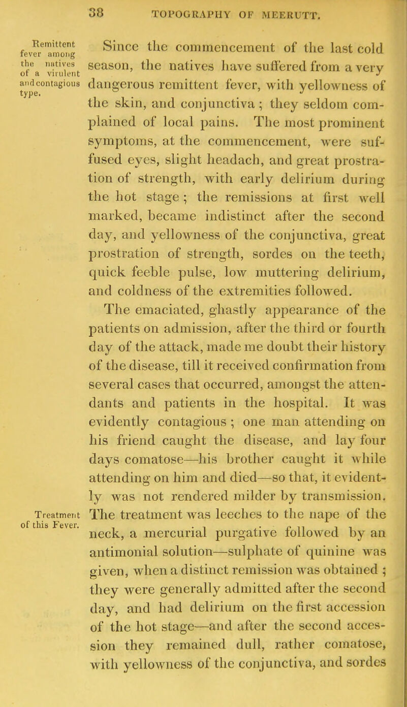 Remittent fever among the Tiutives of a virulent and contagious type. Treatment of this Fever. Since the conimencement of the last cold season, the natives liave suffered from a very dangerous remittent fever, with yellowness of the skin, and conjunctiva ; they seldom com- plained of local pains. The most prominent symptoms, at the commencement, were suf- fused eyes, slight headach, and great prostra- tion of strength, with early delirium during the hot stage ; the remissions at first well marked, became indistinct after the second day, and yellowness of the conjunctiva, great j:)rostration of strength, sordes on the teeth, quick feeble pulse, low muttering delirium, and coldness of the extremities followed. The emaciated, ghastly appearance of the patients on admission, after the third or fourth day of the attack, made me doubt their history of the disease, till it received confirmation from several cases that occurred, amongst the atten- dants and patients in the hospital. It was evidently contagious ; one man attending on his friend caught the disease, and lay four days comatose—his brother caught it while attending on him and died—so that, it evident- ly was not rendered milder by transmission. The treatment was leeches to the nape of the neck, a mercurial purgative followed by an antimonial solution—sulphate of quinine was given, when a distinct remission was obtained ; they were generally admitted after the second day, and had delirium on the first accession of the hot stage—and after the second acces- sion they remained dull, rather comatose, with yellowness of the conjunctiva, and sordes