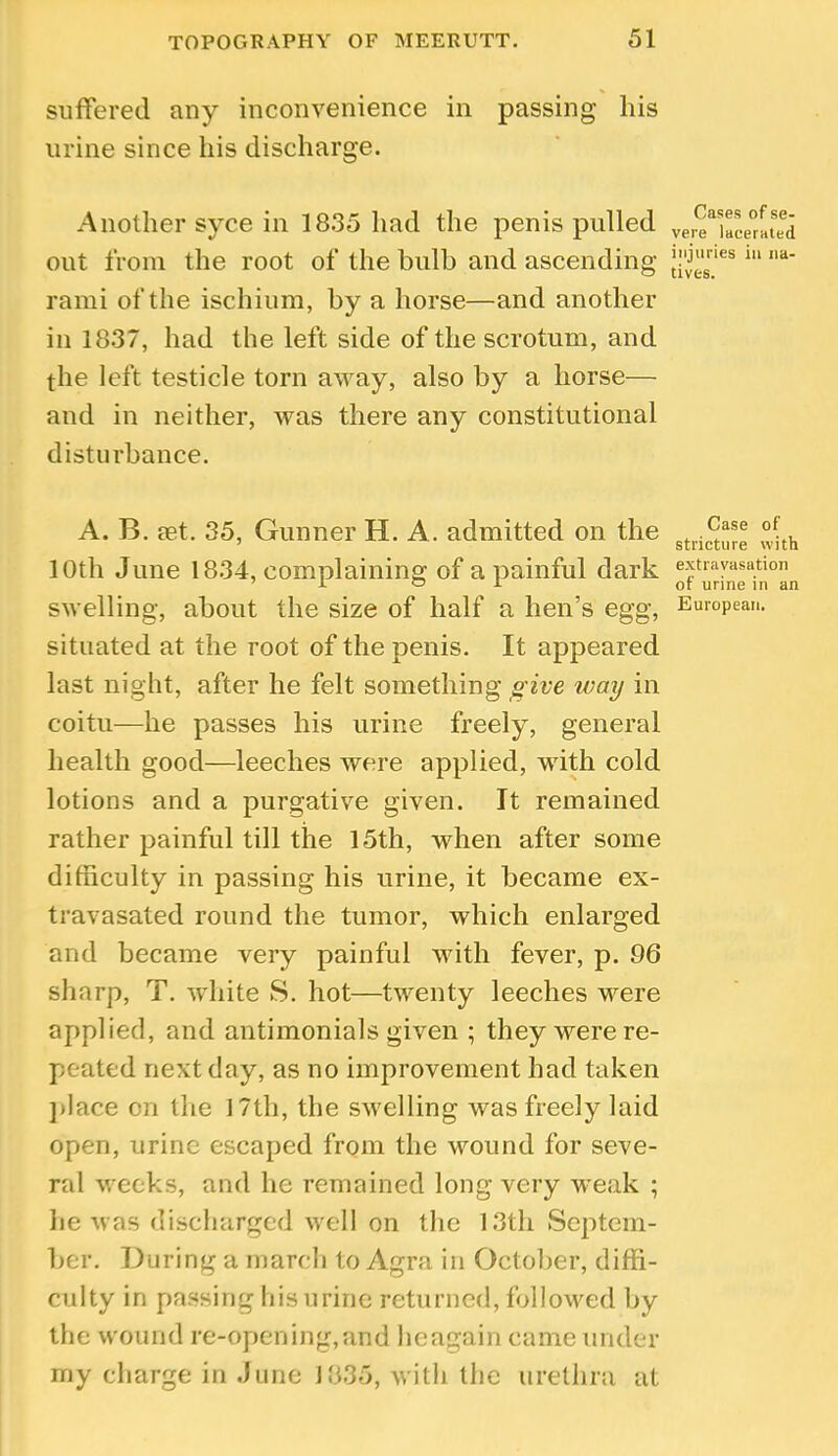 suffered any inconvenience in passing his urine since his discharge. Another syce in 18.35 had the penis pulled out from the root of the bulb and ascending rami of the ischium, by a horse—and another in 1837, had the left side of the scrotum, and the left testicle torn away, also by a horse— and in neither, was there any constitutional disturbance. A. B. aet. 35, Gunner H. A. admitted on the 10th June 1834, complaining of a painful dark swelling, about the size of half a hen’s egg, situated at the root of the penis. It appeared last night, after he felt something give way in coitu—he passes his urine freely, general health good—leeches were applied, with cold lotions and a purgative given. It remained rather painful till the 15th, when after some difficulty in passing his urine, it became ex- travasated round the tumor, which enlarged and became very painful with fever, p. 96 sharp, T. white S. hot—twenty leeches were applied, and antimonials given ; they were re- peated next day, as no improvement had taken ])lace cn the 17th, the swelling was freely laid open, urine escaped from the wound for seve- ral weeks, and he remained long very weak ; he was discliarged well on the 1.3th Septem- ber. During a march to Agra in October, diffi- ciilty in passing liisurine returned, followed by the wound re-opening,and lieagain came under my charge in June 1835, with the urethra at Cases of se- vere lacerated injuries in na- tives. Case of stricture with extravasation of urine in an European.