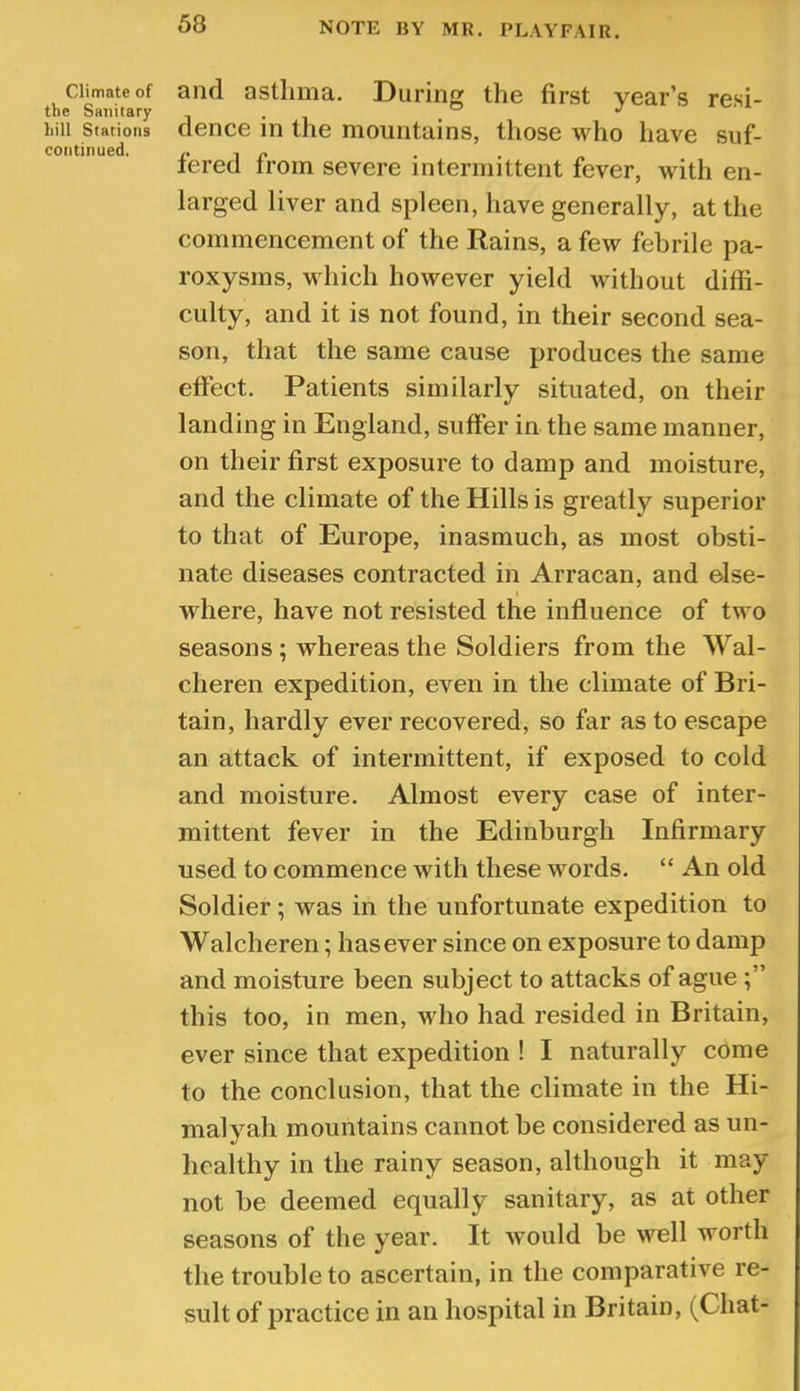 NOTE BY MR. PLAYFAIR. Climate of the Sanitary hill Stations continued. and asthma. During the first year’s resi- dence in the mountains, those who have suf- fered from severe intermittent fever, with en- larged liver and spleen, have generally, at the commencement of the Rains, a few febrile pa- roxysms, which however yield without diffi- culty, and it is not found, in their second sea- son, that the same cause produces the same effect. Patients similarly situated, on their landing in England, sufter in the same manner, on their first exposure to damp and moisture, and the climate of the Hills is greatly superior to that of Europe, inasmuch, as most obsti- nate diseases contracted in Arracan, and else- I where, have not resisted the influence of two seasons; whereas the Soldiers from the Wal- cheren expedition, even in the climate of Bri- tain, hardly ever recovered, so far as to escape an attack of intermittent, if exposed to cold and moisture. Almost every case of inter- mittent fever in the Edinburgh Infirmary used to commence with these words. “ An old Soldier; was in the unfortunate expedition to Walcheren; has ever since on exposure to damp and moisture been subject to attacks of ague this too, in men, who had resided in Britain, ever since that expedition ! I naturally come to the conclusion, that the climate in the Hi- malyah mountains cannot be considered as un- healthy in the rainy season, although it may not be deemed equally sanitary, as at other seasons of the year. It would be v’ull worth the trouble to ascertain, in the comparative re- sult of practice in an hospital in Britain, (Chat-