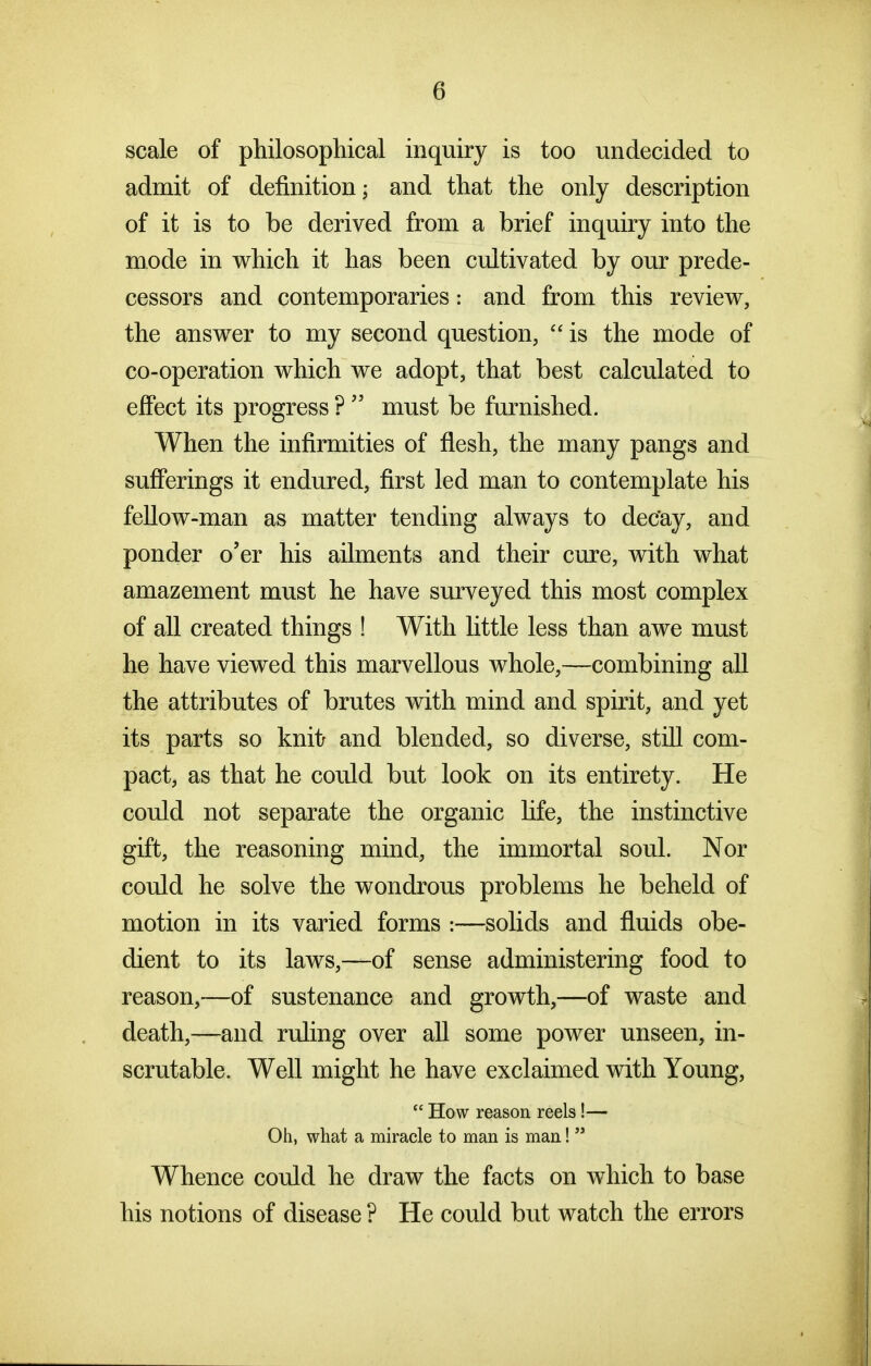 scale of philosophical inquiry is too undecided to admit of definition; and that the only description of it is to be derived from a brief inquiry into the mode in which it has been cultivated by our prede- cessors and contemporaries: and from this review, the answer to my second question,  is the mode of co-operation which we adopt, that best calculated to effect its progress ?  must be furnished. When the infirmities of flesh, the many pangs and sufferings it endured, first led man to contemplate his feUow-man as matter tending always to dec'ay, and ponder o'er his ailments and their cure, with what amazement must he have surveyed this most complex of all created things ! With little less than awe must he have viewed this marvellous whole,—combining all the attributes of brutes with mind and spirit, and yet its parts so knit; and blended, so diverse, still com- pact, as that he could but look on its entirety. He could not separate the organic life, the instinctive gift, the reasoning mind, the immortal soul. Nor could he solve the wondrous problems he beheld of motion in its varied forms :—solids and fluids obe- dient to its laws,—of sense administering food to reason,—of sustenance and growth,—of waste and death,—and ruling over all some power unseen, in- scrutable. Well might he have exclaimed with Young,  How reason reels!— Oh, what a miracle to man is man!  Whence could he draw the facts on which to base his notions of disease ? He could but watch the errors