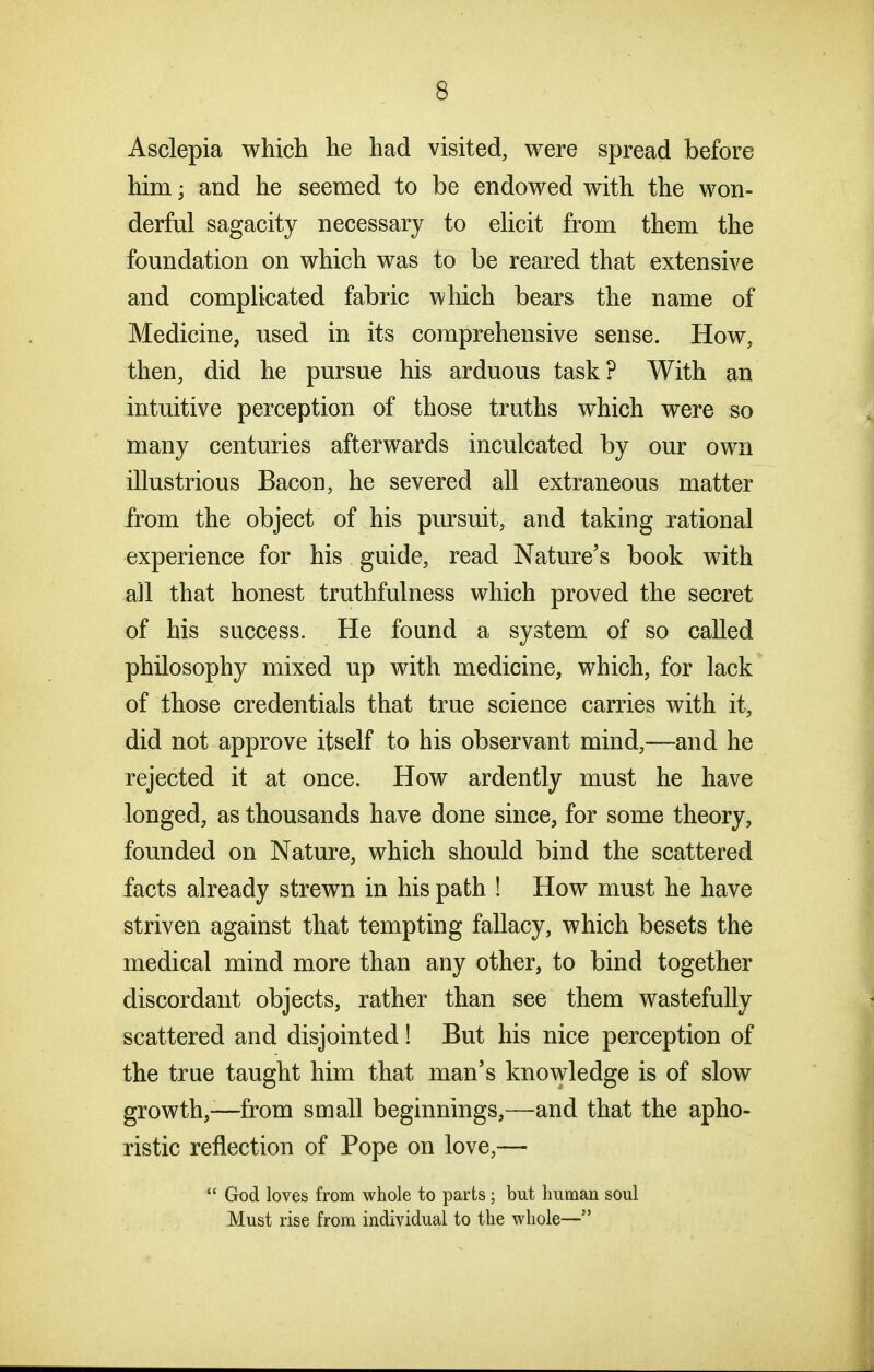 Asclepia which he had visited, were spread before him; and he seemed to be endowed with the won- derful sagacity necessary to ehcit from them the foundation on which was to be reared that extensive and complicated fabric which bears the name of Medicine, used in its comprehensive sense. How, then, did he pursue his arduous task? With an intuitive perception of those truths which were so many centuries afterwards inculcated by our own illustrious Bacon, he severed all extraneous matter from the object of his pursuit, and taking rational experience for his guide, read Nature's book with aJl that honest truthfulness which proved the secret of his success. He found a system of so called philosophy mixed up with medicine, which, for lack of those credentials that true science carries with it, did not approve itself to his observant mind,—and he rejected it at once. How ardently must he have longed, as thousands have done since, for some theory, founded on Nature, which should bind the scattered facts already strewn in his path ! How must he have striven against that tempting fallacy, which besets the medical mind more than any other, to bind together discordant objects, rather than see them wastefuUy scattered and disjointed! But his nice perception of the true taught him that man's knowledge is of slow growth,—from small beginnings,—and that the apho- ristic reflection of Pope on love,—  God loves from whole to parts; but human soul Must rise from individual to the whole—