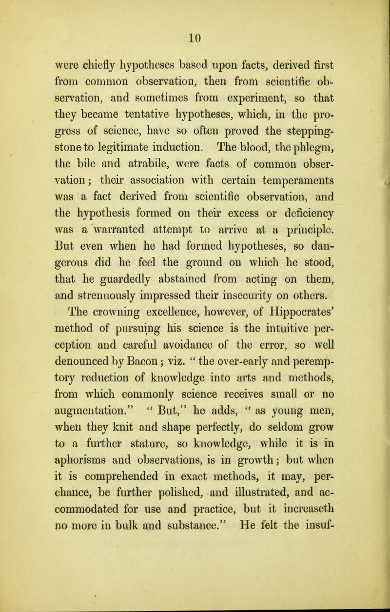 were chiefly hypotheses based upon facts, derived first from common observation, then from scientific ob- servation, and sometimes from experiment, so that they became tentative hypotheses, which, in the pro- gress of science, have so often proved the stepping- stone to legitimate induction. The blood, the phlegm, the bile and atrabile, were facts of common obser- vation ; their association with certain temperaments was a fact derived from scientific observation, and the hypothesis formed on their excess or deficiency was a warranted attempt to arrive at a principle. But even when he had formed hypotheses, so dan- gerous did he feel the ground on which he stood, that he guardedly abstained from acting on them, and strenuously impressed their insecurity on others. The crowning excellence, however, of Hippocrates' method of pursuing his science is the intuitive per- ception and careful avoidance of the error, so well denounced by Bacon; viz. the over-early and peremp- tory reduction of knowledge into arts and methods, from which commonly science receives small or no augmentation.''  But, he adds,  as young men, when they knit and shape perfectly, do seldom grow to a further stature, so knowledge, while it is in aphorisms and observations, is in growth; bat when it is comprehended in exact methods, it may, per- chance, be further polished, and illustrated, and ac- commodated for use and practice, but it increaseth no more in bulk and substance. He felt the insuf-