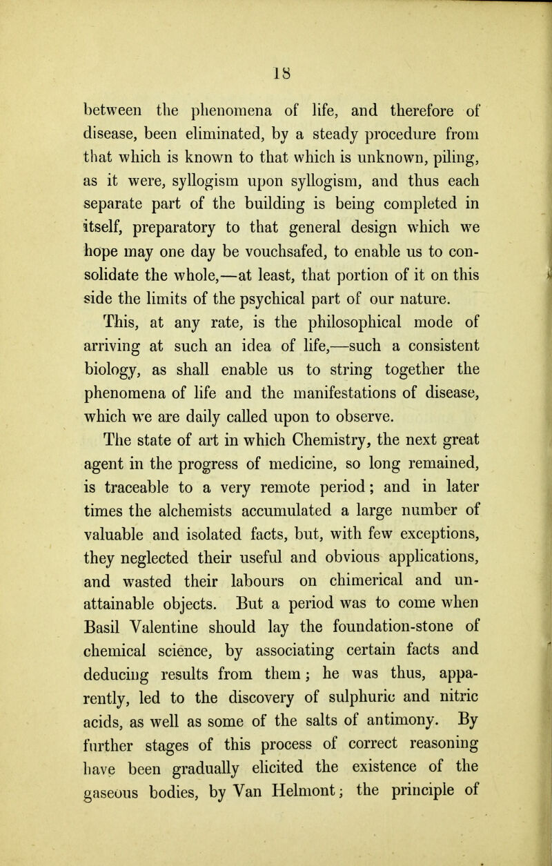 between the phenomena of Ufe, and therefore of disease, been eliminated, by a steady procedure from that which is known to that which is unknown, piling, as it were, syllogism upon syllogism, and thus each separate part of the building is being completed in itself, preparatory to that general design w^hich we hope may one day be vouchsafed, to enable us to con- solidate the whole,—at least, that portion of it on this side the limits of the psychical part of our nature. This, at any rate, is the philosophical mode of arriving at such an idea of life,—such a consistent biology, as shall enable us to string together the phenomena of life and the manifestations of disease, which we are daily called upon to observe. The state of art in which Chemistry, the next great agent in the progress of medicine, so long remained, is traceable to a very remote period; and in later times the alchemists accumulated a large number of valuable and isolated facts, but, with few exceptions, they neglected their useful and obvious appHcations, and w^asted their labours on chimerical and un- attainable objects. But a period was to come when Basil Valentine should lay the foundation-stone of chemical science, by associating certain facts and deducing results from them; he was thus, appa- rently, led to the discovery of sulphuric and nitric acids, as well as some of the salts of antimony. By further stages of this process of correct reasoning have been gradually elicited the existence of the gaseous bodies, by Van Helmont; the principle of