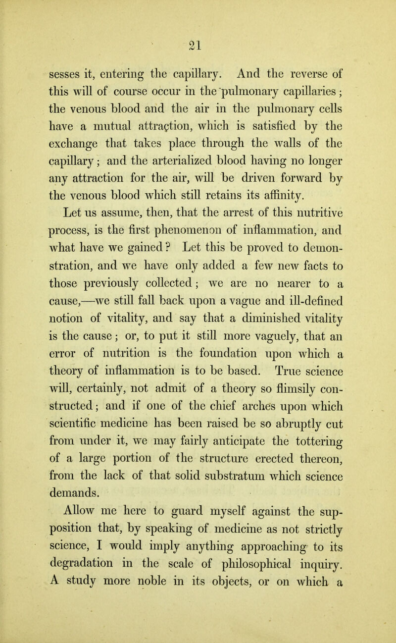 sesses it, entering the capillary. And the reverse of this will of course occur in the pulmonary capillaries; the venous blood and the air in the pulmonary cells have a mutual attraction, which is satisfied by the exchange that takes place through the walls of the capillary; and the arterialized blood having no longer any attraction for the air, will be driven forward by the venous blood which still retains its affinity. Let us assume, then, that the arrest of this nutritive process, is the first phenomenon of inflammation, and what have we gained ? Let this be proved to demon- stration, and we have only added a few new facts to those previously collected; we are no nearer to a cause,—we still fall back upon a vague and ill-defined notion of vitality, and say that a diminished vitality is the cause; or, to put it still more vaguely, that an error of nutrition is the foundation upon which a theory of inflammation is to be based. True science will, certainly, not admit of a theory so flimsily con- structed ; and if one of the chief arches upon which scientific medicine has been raised be so abruptly cut from under it, we may fairly anticipate the tottering of a large portion of the structure erected thereon, from the lack of that solid substratum which science demands. Allow me here to guard myself against the sup- position that, by speaking of medicine as not strictly science, I would imply anything approaching to its degradation in the scale of philosophical inquiry. A study more noble in its objects, or on which a