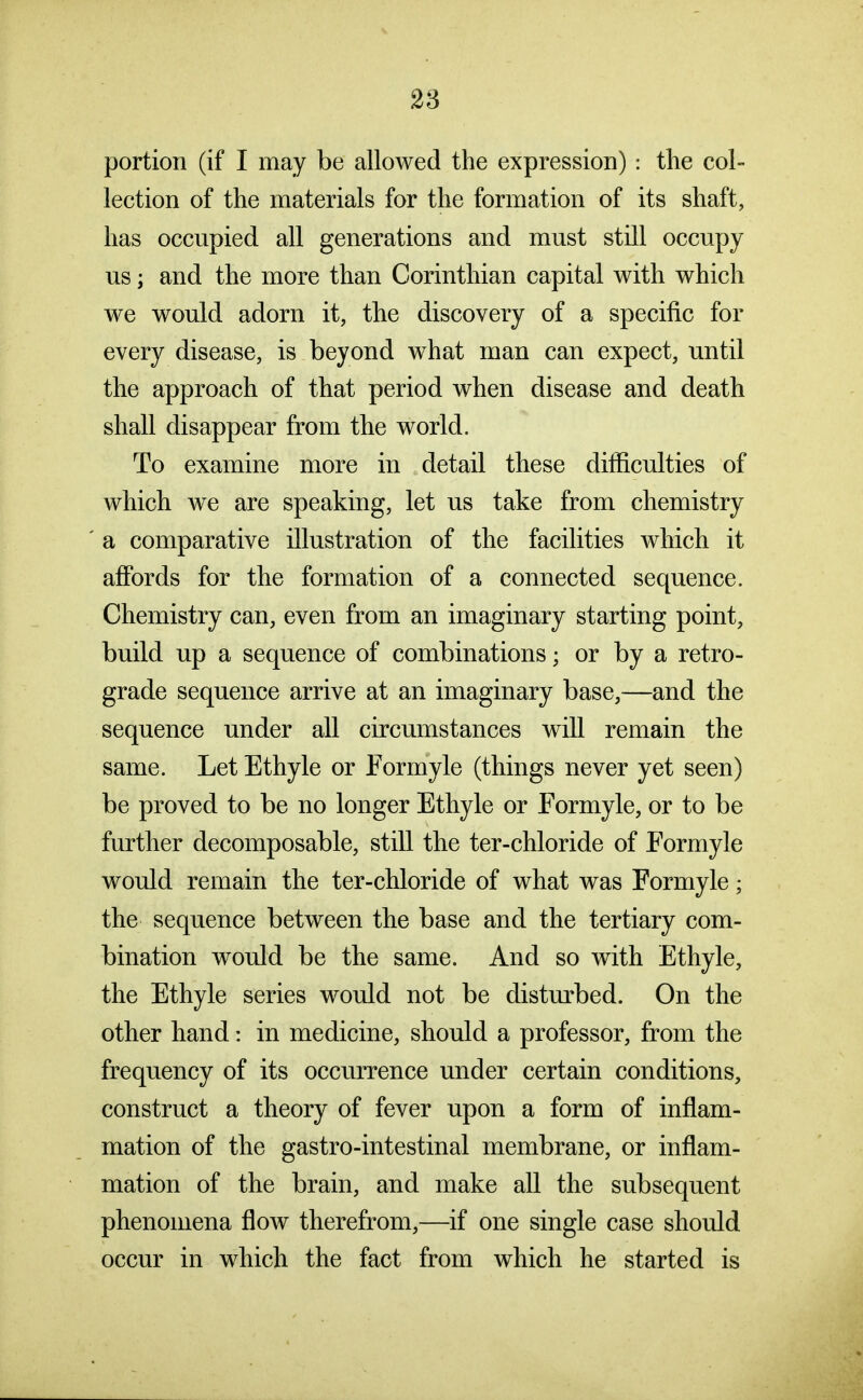 portion (if I may be allowed the expression): tlie col- lection of the materials for the formation of its shaft, has occupied all generations and must still occupy us; and the more than Corinthian capital with which we would adorn it, the discovery of a specific for every disease, is beyond what man can expect, until the approach of that period when disease and death shall disappear from the world. To examine more in detail these difficulties of which we are speaking, let us take from chemistry a comparative illustration of the facilities Avhich it affords for the formation of a connected sequence. Chemistry can, even from an imaginary starting point, build up a sequence of combinations; or by a retro- grade sequence arrive at an imaginary base,—and the sequence under all circumstances will remain the same. Let Ethyle or Formyle (things never yet seen) be proved to be no longer Ethyle or Formyle, or to be further decomposable, still the ter-chloride of Formyle would remain the ter-chloride of what was Formyle; the sequence between the base and the tertiary com- bination would be the same. And so with Ethyle, the Ethyle series would not be distm^bed. On the other hand: in medicine, should a professor, from the frequency of its occurrence under certain conditions, construct a theory of fever upon a form of inflam- mation of the gastro-intestinal membrane, or inflam- mation of the brain, and make all the subsequent phenomena flow therefrom,—if one single case should occur in which the fact from which he started is