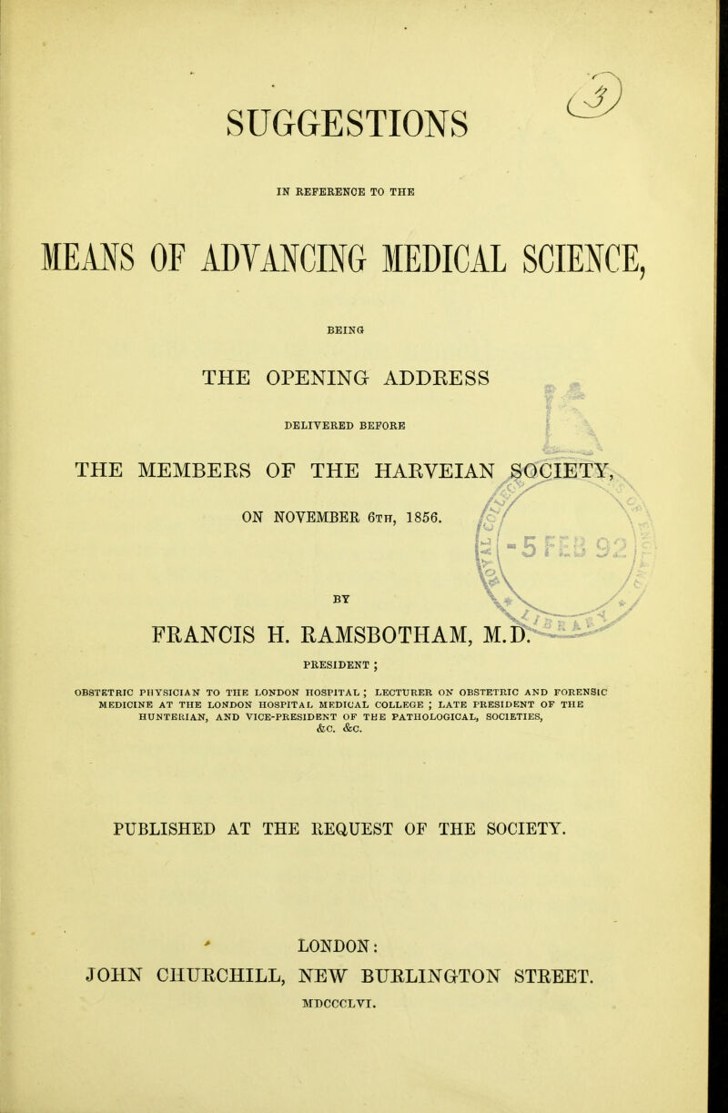 IN REFERENCE TO THE MEANS OF ADVANCING MEDICAL SCIENCE, THE OPENING ADDKESS DELIVERED BEFORE THE MEMBERS OF THE HARVEIAN SOCIETY, ON NOVEMBER 6th, 1856. FRANCIS H. RAMSBOTHAM, M.D. PRESIDENT OBSTETRIC PHYSICIAN TO THE LONDON HOSPITAL ; LECTURER ON OBSTETRIC AND FORENSIC MEDICINE AT THE LONDON HOSPITAL MEDICAL COLLEGE ; LATE PRESIDENT OF THE HU.NTERIAN, AND VICE-PRESIDENT OF THE PATHOLOGICAL, SOCIETIES, &C. &C. PUBLISHED AT THE REQUEST OF THE SOCIETY. LONDON: JOHN CHURCHILL, NEW BURLINGTON STREET.