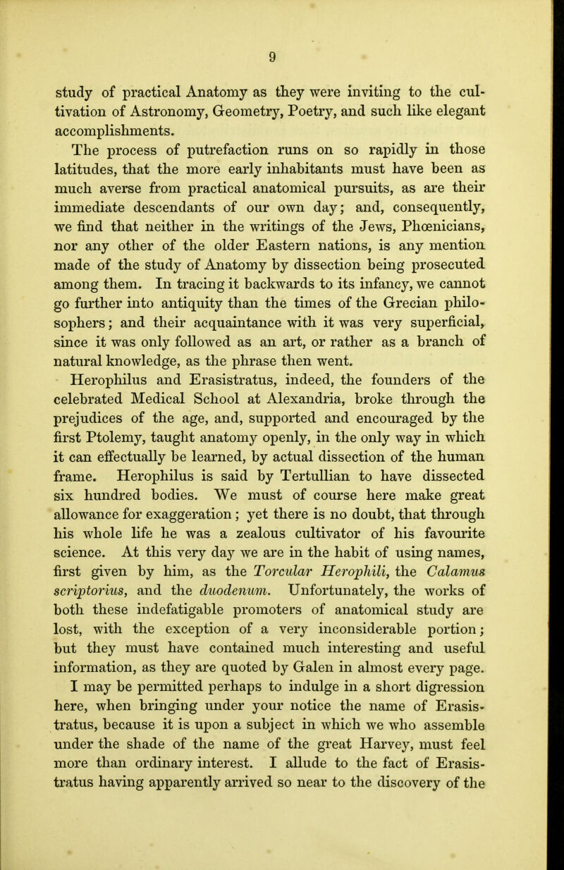 study of practical Anatomy as they were inviting to the cul- tivation of Astronomy, Geometry, Poetry, and such like elegant accomplishments. The process of putrefaction runs on so rapidly in those latitudes, that the more early inhabitants must have been as much averse from practical anatomical pursuits, as are their immediate descendants of our own day; and, consequently, we find that neither in the writings of the Jews, Phoenicians, nor any other of the older Eastern nations, is any mention made of the study of Anatomy by dissection being prosecuted among them. In tracing it backwards to its infancy, we cannot go further into antiquity than the times of the Grecian philo- sophers ; and their acquaintance with it was very superficial, since it was only followed as an art, or rather as a branch of natural knowledge, as the phrase then went. Herophilus and Erasistratus, indeed, the founders of the celebrated Medical School at Alexandria, broke through the prejudices of the age, and, supported and encouraged by the first Ptolemy, taught anatomy openly, in the only way in which it can effectually be learned, by actual dissection of the human frame. Herophilus is said by Tertullian to have dissected six hundred bodies. We must of course here make great allowance for exaggeration; yet there is no doubt, that through his whole life he was a zealous cultivator of his favourite science. At this very day we are in the habit of using names, first given by him, as the Torcular Herophili, the Calamus scriptorius, and the duodenum. Unfortunately, the works of both these indefatigable promoters of anatomical study are lost, with the exception of a very inconsiderable portion; but they must have contained much interesting and useful information, as they are quoted by Galen in almost every page. I may be permitted perhaps to indulge in a short digression here, when bringing under your notice the name of Erasis- tratus, because it is upon a subject in which we who assemble under the shade of the name of the great Harvey, must feel more than ordinary interest. I allude to the fact of Erasis- tratus having apparently arrived so near to the discovery of the