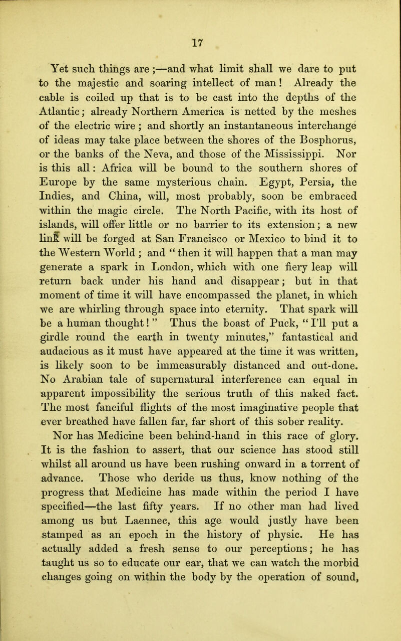 Yet such things are ;—and what limit shall we dare to put to the majestic and soaring intellect of man! Already the cable is coiled up that is to be cast into the depths of the Atlantic; already Northern America is netted by the meshes of the electric wire ; and shortly an instantaneous interchange of ideas may take place between the shores of the Bosphorus, or the banks of the Neva, and those of the Mississippi. Nor is this all: Africa will be bound to the southern shores of Europe by the same mysterious chain. Egypt, Persia, the Indies, and China, will, most probably, soon be embraced within the magic circle. The North Pacific, with its host of islands, will offer little or no barrier to its extension; a new linff will be forged at San Francisco or Mexico to bind it to the Western World ; and  then it will happen that a man may generate a spark in London, which with one fiery leap will return back under his hand and disappear; but in that moment of time it will have encompassed the planet, in which we are whirling through space into eternity. That spark will be a human thought!  Thus the boast of Puck,  I'll put a girdle round the earth in twenty minutes, fantastical and audacious as it must have appeared at the time it was written, is likely soon to be immeasurably distanced and out-done. No Arabian tale of supernatural interference can equal in apparent impossibility the serious truth of this naked fact. The most fanciful flights of the most imaginative people that ever breathed have fallen far, far short of this sober reality. Nor has Medicine been behind-hand in this race of glory. It is the fashion to assert, that our science has stood still whilst all around us have been rushing onward in a torrent of advance. Those who deride us thus, know nothing of the progress that Medicine has made within the period I have specified—the last fifty years. If no other man had lived among us but Laennec, this age would justly have been stamped as an epoch in the history of physic. He has actually added a fresh sense to our perceptions; he has taught us so to educate our ear, that we can watch the morbid changes going on within the body by the operation of sound,