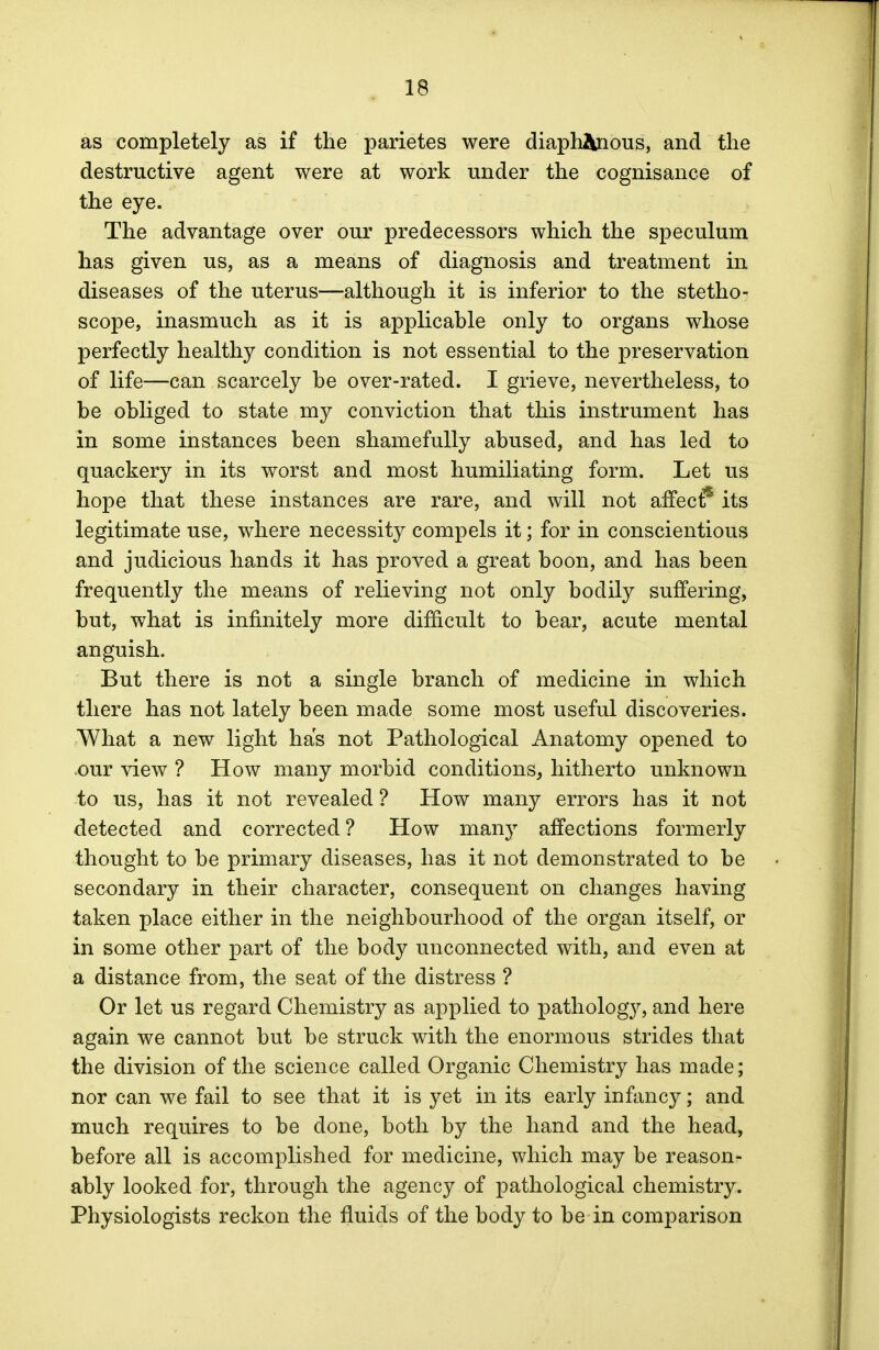 as completely as if the parietes were diaphanous, and the destructive agent were at work under the cognisance of the eye. The advantage over our predecessors which the speculum has given us, as a means of diagnosis and treatment in diseases of the uterus—although it is inferior to the stetho- scope, inasmuch as it is applicable only to organs whose perfectly healthy condition is not essential to the preservation of life—can scarcely be over-rated. I grieve, nevertheless, to be obliged to state my conviction that this instrument has in some instances been shamefully abused, and has led to quackery in its worst and most humiliating form. Let us hope that these instances are rare, and will not affect15 its legitimate use, where necessity compels it; for in conscientious and judicious hands it has proved a great boon, and has been frequently the means of relieving not only bodily suffering, but, what is infinitely more difficult to bear, acute mental anguish. But there is not a single branch of medicine in which there has not lately been made some most useful discoveries. What a new light has not Pathological Anatomy opened to cour view ? How many morbid conditions, hitherto unknown to us, has it not revealed ? How many errors has it not detected and corrected ? How many affections formerly thought to be primary diseases, has it not demonstrated to be secondary in their character, consequent on changes having taken place either in the neighbourhood of the organ itself, or in some other part of the body unconnected with, and even at a distance from, the seat of the distress ? Or let us regard Chemistry as applied to pathology, and here again we cannot but be struck with the enormous strides that the division of the science called Organic Chemistry has made; nor can we fail to see that it is yet in its early infancy; and much requires to be done, both by the hand and the head, before all is accomplished for medicine, which may be reason- ably looked for, through the agency of pathological chemistry. Physiologists reckon the fluids of the body to be in comparison