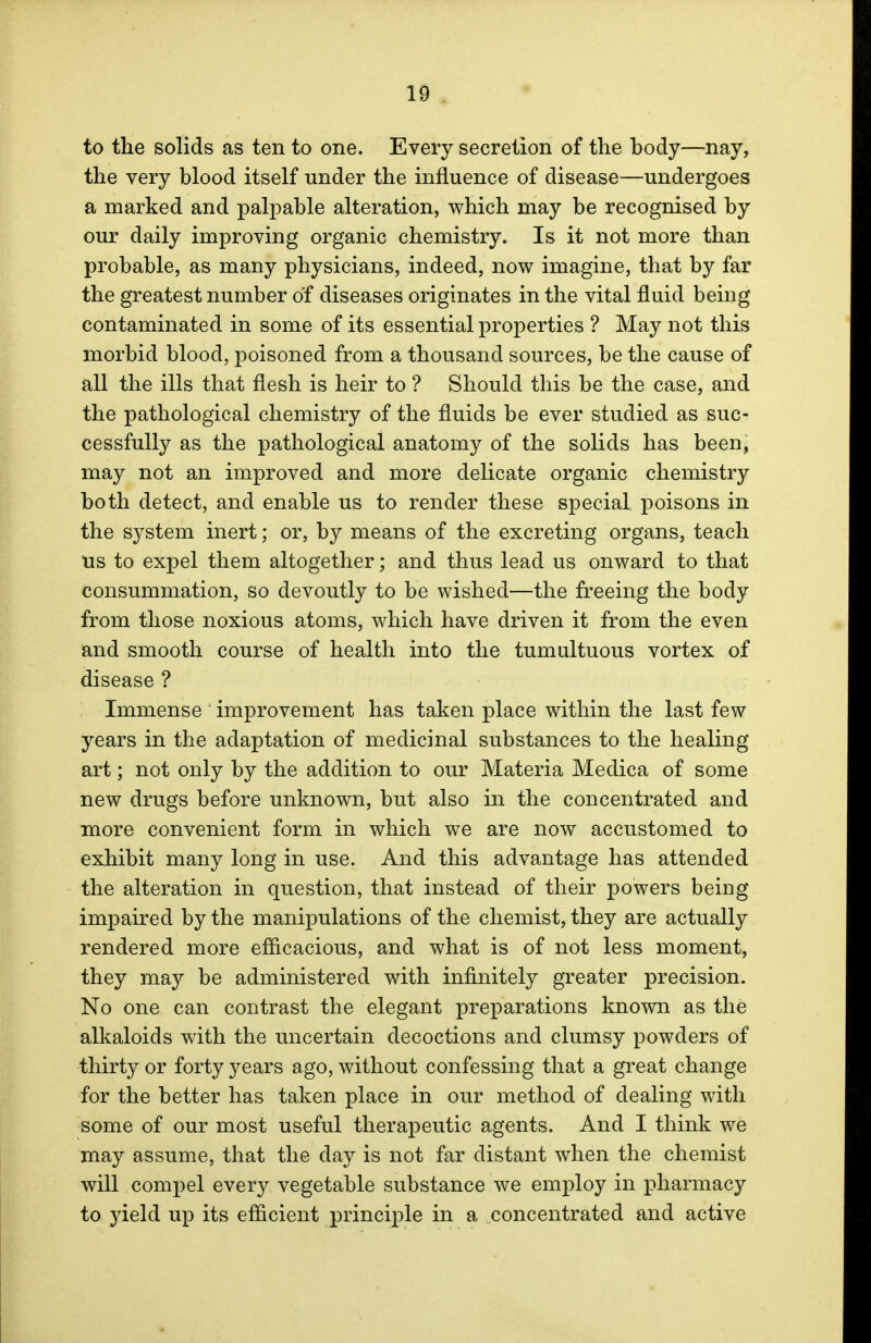 to the solids as ten to one. Every secretion of the hody—nay, the very blood itself under the influence of disease—undergoes a marked and palpable alteration, which may be recognised by our daily improving organic chemistry. Is it not more than probable, as many physicians, indeed, now imagine, that by far the greatest number of diseases originates in the vital fluid being contaminated in some of its essential properties ? May not this morbid blood, poisoned from a thousand sources, be the cause of all the ills that flesh is heir to ? Should this be the case, and the pathological chemistry of the fluids be ever studied as suc- cessfully as the pathological anatomy of the solids has been, may not an improved and more delicate organic chemistry both detect, and enable us to render these special poisons in the system inert; or, by means of the excreting organs, teach us to expel them altogether; and thus lead us onward to that consummation, so devoutly to be wished—the freeing the body from those noxious atoms, which have driven it from the even and smooth course of health into the tumultuous vortex of disease ? Immense improvement has taken place within the last few years in the adaptation of medicinal substances to the healing art; not only by the addition to our Materia Medica of some new drugs before unknown, but also in the concentrated and more convenient form in which we are now accustomed to exhibit many long in use. And this advantage has attended the alteration in question, that instead of their powers being impaired by the manipulations of the chemist, they are actually rendered more efficacious, and what is of not less moment, they may be administered with infinitely greater precision. No one can contrast the elegant preparations known as the alkaloids with the uncertain decoctions and clumsy powders of thirty or forty years ago, without confessing that a great change for the better has taken place in our method of dealing with some of our most useful therapeutic agents. And I think we may assume, that the day is not far distant when the chemist will compel every vegetable substance we employ in pharmacy to yield up its efficient principle in a concentrated and active