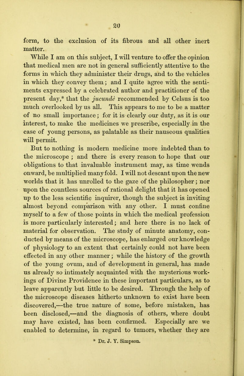 form, to the exclusion of its fibrous and all other inert matter. While I am on this subject, I will venture to offer the opinion that medical men are not in general sufficiently attentive to the forms in which they administer their drugs, and to the vehicles in which they convey them; and I quite agree with the senti- ments expressed by a celebrated author and practitioner of the present day,* that the jucunde recommended by Celsus is too much overlooked by us all. This appears to me to be a matter of no small importance; for it is clearly our duty, as it is our interest, to make the medicines we prescribe, especially in the case of young persons, as palatable as their nauseous qualities will permit. But to nothing is modern medicine more indebted than to the microscope ; and there is every reason to hope that our obligations to that invaluable instrument may, as time wends onward, be multiplied many fold. I will not descant upon the new worlds that it has unrolled to the gaze of the philosopher; nor upon the countless sources of rational delight that it has opened up to the less scientific inquirer, though the subject is inviting almost beyond comparison with any other. I must confine myself to a few of those points in which the medical profession is more particularly interested; and here there is no lack of material for observation. The study of minute anatomy, con- ducted by means of the microscope, has enlarged our knowledge of physiology to an extent that certainly could not have been effected in any other manner; while the history of the growth of the young ovum, and of development in general, has made us already so intimately acquainted with the mysterious work- ings of Divine Providence in these important particulars, as to leave apparently but little to be desired. Through the help of the microscope diseases hitherto unknown to exist have been discovered,—the true nature of some, before mistaken, has been disclosed,—and the diagnosis of others, where doubt may have existed, has been confirmed. Especially are we enabled to determine, in regard to tumors, whether they are * Dr. J. Y. Simpson.