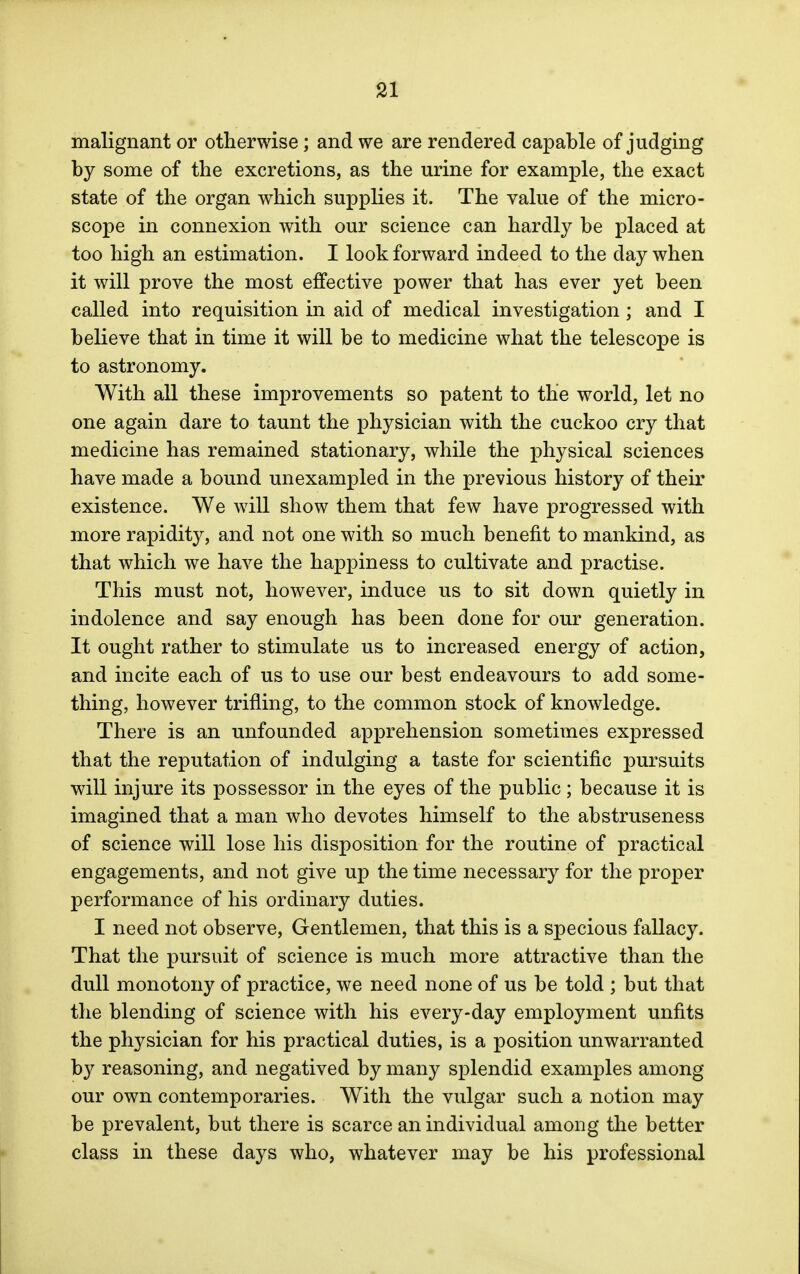 malignant or otherwise; and we are rendered capable of judging by some of the excretions, as the urine for example, the exact state of the organ which supplies it. The value of the micro- scope in connexion with our science can hardly be placed at too high an estimation. I look forward indeed to the day when it will prove the most effective power that has ever yet been called into requisition in aid of medical investigation ; and I believe that in time it will be to medicine what the telescope is to astronomy. With all these improvements so patent to the world, let no one again dare to taunt the physician with the cuckoo cry that medicine has remained stationary, while the physical sciences have made a bound unexampled in the previous history of their existence. We will show them that few have progressed with more rapidity, and not one with so much benefit to mankind, as that which we have the happiness to cultivate and practise. This must not, however, induce us to sit down quietly in indolence and say enough has been done for our generation. It ought rather to stimulate us to increased energy of action, and incite each of us to use our best endeavours to add some- thing, however trifling, to the common stock of knowledge. There is an unfounded apprehension sometimes expressed that the reputation of indulging a taste for scientific pursuits will injure its possessor in the eyes of the public; because it is imagined that a man who devotes himself to the abstruseness of science will lose his disposition for the routine of practical engagements, and not give up the time necessary for the proper performance of his ordinary duties. I need not observe, Gentlemen, that this is a specious fallacy. That the pursuit of science is much more attractive than the dull monotony of practice, we need none of us be told ; but that the blending of science with his every-day employment unfits the physician for his practical duties, is a position unwarranted by reasoning, and negatived by many splendid examples among our own contemporaries. With the vulgar such a notion may be prevalent, but there is scarce an individual among the better class in these days who, whatever may be his professional