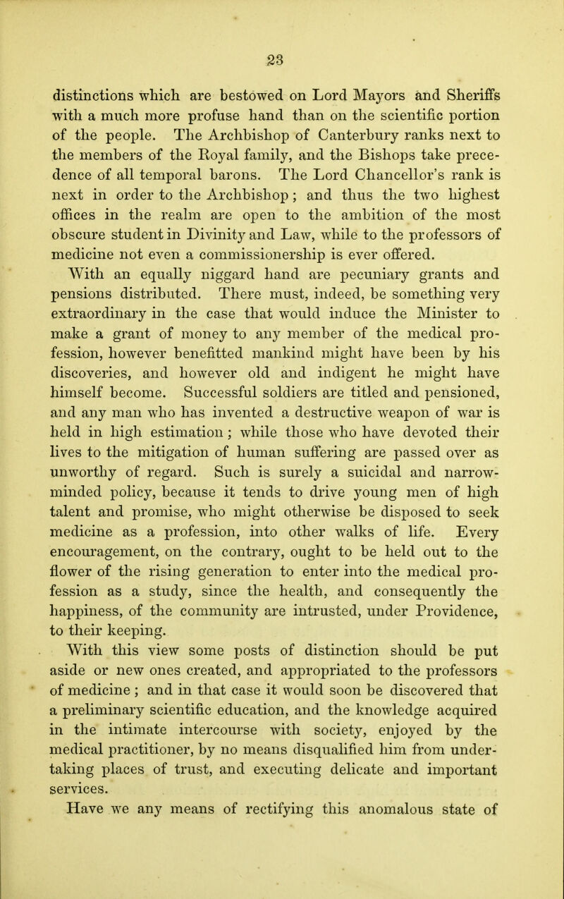 distinctions which are bestowed on Lord Mayors and Sheriffs with a much more profuse hand than on the scientific portion of the people. The Archbishop of Canterbury ranks next to the members of the Royal family, and the Bishops take prece- dence of all temporal barons. The Lord Chancellor's rank is next in order to the Archbishop; and thus the two highest offices in the realm are open to the ambition of the most obscure student in Divinity and Law, while to the professors of medicine not even a commissionership is ever offered. With an equally niggard hand are pecuniary grants and pensions distributed. There must, indeed, be something very extraordinary in the case that would induce the Minister to make a grant of money to any member of the medical pro- fession, however benefitted mankind might have been by his discoveries, and however old and indigent he might have himself become. Successful soldiers are titled and pensioned, and any man who has invented a destructive weapon of war is held in high estimation; while those who have devoted their lives to the mitigation of human suffering are passed over as unworthy of regard. Such is surely a suicidal and narrow- minded policy, because it tends to drive young men of high talent and promise, who might otherwise be disposed to seek medicine as a profession, into other walks of life. Every encouragement, on the contrary, ought to be held out to the flower of the rising generation to enter into the medical pro- fession as a study, since the health, and consequently the happiness, of the community are intrusted, under Providence, to their keeping. With this view some posts of distinction should be put aside or new ones created, and appropriated to the professors of medicine ; and in that case it would soon be discovered that a preliminary scientific education, and the knowledge acquired in the intimate intercourse with society, enjoyed by the medical practitioner, by no means disqualified him from under- taking places of trust, and executing delicate and important services. Have we any means of rectifying this anomalous state of