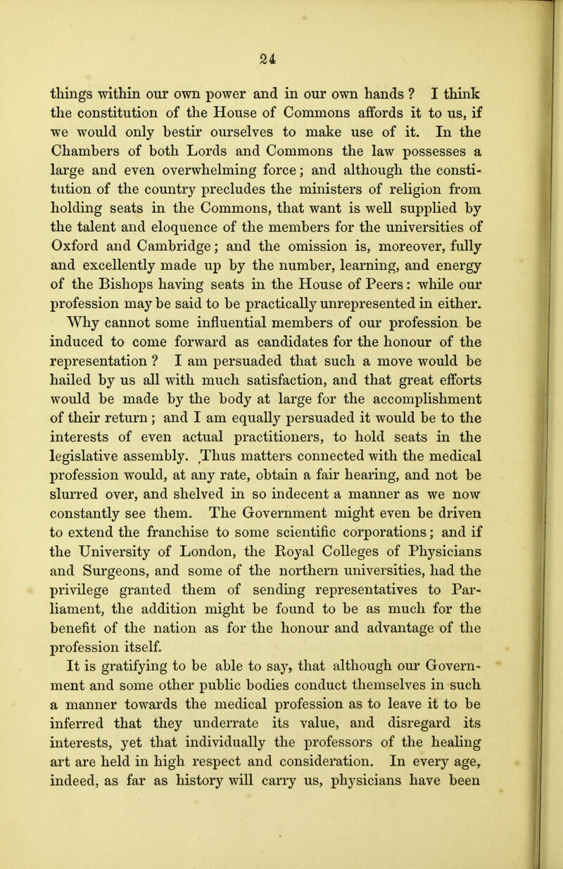 things within our own power and in our own hands ? I think the constitution of the House of Commons affords it to us, if we would only bestir ourselves to make use of it. In the Chambers of both Lords and Commons the law possesses a large and even overwhelming force; and although the consti- tution of the country precludes the ministers of religion from holding seats in the Commons, that want is well supplied by the talent and eloquence of the members for the universities of Oxford and Cambridge; and the omission is, moreover, fully and excellently made up by the number, learning, and energy of the Bishops having seats in the House of Peers: while our profession may be said to be practically unrepresented in either. Why cannot some influential members of our profession be induced to come forward as candidates for the honour of the representation ? I am persuaded that such a move would be hailed by us all with much satisfaction, and that great efforts would be made by the body at large for the accomplishment of their return ; and I am equally persuaded it would be to the interests of even actual practitioners, to hold seats in the legislative assembly. Thus matters connected with the medical profession would, at any rate, obtain a fair hearing, and not be slurred over, and shelved in so indecent a manner as we now constantly see them. The Government might even be driven to extend the franchise to some scientific corporations; and if the University of London, the Royal Colleges of Physicians and Surgeons, and some of the northern universities, had the privilege granted them of sending representatives to Par- liament, the addition might be found to be as much for the benefit of the nation as for the honour and advantage of the profession itself. It is gratifying to be able to say, that although our Govern- ment and some other public bodies conduct themselves in such a manner towards the medical profession as to leave it to be inferred that they underrate its value, and disregard its interests, yet that individually the professors of the healing art are held in high respect and consideration. In every age, indeed, as far as history will carry us, physicians have been