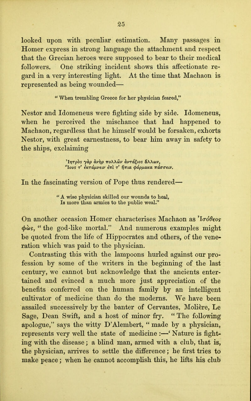 looked upon with peculiar estimation. Many passages in Homer express in strong language the attachment and respect that the Grecian heroes were supposed to bear to their medical followers. One striking incident shows this affectionate re- gard in a very interesting light. At the time that Machaon is represented as being wounded—  When trembling Greece for her physician feared, Nestor and Idomeneus were fighting side by side. Idomeneus, when he perceived the mischance that had happened to Machaon, regardless that he himself would be forsaken, exhorts Nestor, with great earnestness, to bear him away in safety to the ships, exclaiming 'lyrpbs yap av))p iroXKSov avrdl-ios tiiXKwv, lovs r €KTdfMveiv eirl t tfina (pdpfiana irdffffeiK In the fascinating version of Pope thus rendered—  A wise physician skilled our wounds to heal, Is more than armies to the public weal. On another occasion Homer characterises Machaon as 'IcroOeos (j>m,  the god-like mortal. And numerous examples might be quoted from the life of Hippocrates and others, of the vene- ration which was paid to the physician. Contrasting this with the lampoons hurled against our pro- fession by some of the writers in the beginning of the last century, we cannot but acknowledge that the ancients enter- tained and evinced a much more just appreciation of the benefits conferred on the human family by an intelligent cultivator of medicine than do the moderns. We have been assailed successively by the banter of Cervantes, Moliere, Le Sage, Dean Swift, and a host of minor fry.  The following apologue, says the witty D'Alembert,  made by a physician, represents very well the state of medicine :—' Nature is fight- ing with the disease; a blind man, armed with a club, that is, the physician, arrives to settle the difference; he first tries to make peace; when he cannot accomplish this, he lifts his club