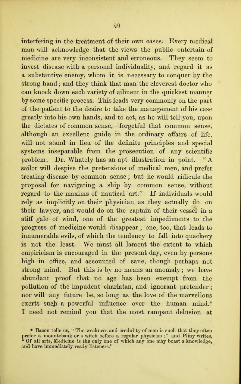 interfering in the treatment of their own cases. Every medical man will acknowledge that the views the public entertain of medicine are very inconsistent and erroneous. They seem to invest disease with a personal individuality, and regard it as a substantive enemy, whom it is necessary to conquer by the strong hand; and they think that man the cleverest doctor who can knock down each variety of ailment in the quickest manner by some specific process. This leads very commonly on the part of the patient to the desire to take the management of his case greatly into his own hands, and to act, as he will tell you, upon the dictates of common sense,—forgetful that common sense, although an excellent guide in the ordinary affairs of life, will not stand in lieu of the definite principles and special systems inseparable from the prosecution of any scientific problem. Dr. Whately has an apt illustration in point. A sailor will despise the pretensions of medical men, and prefer treating disease by common sense; but he would ridicule the proposal for navigating a ship by common sense, without regard to the maxims of nautical art. If individuals would rely as implicitly on their physician as they actually do on their lawyer, and would do on the captain of their vessel in a stiff gale of wind, one of the greatest impediments to the progress of medicine would disappear; one, too, that leads to innumerable evils, of which the tendency to fall into quackery is not the least. We must all lament the extent to which empiricism is encouraged in the present day, even by persons high in office, and accounted of sane, though perhaps not strong mind. But this is by no means an anomaly; we have abundant proof that no age has been exempt from the pollution of the impudent charlatan, and ignorant pretender; nor will any future be, so long as the love of the marvellous exerts sucji a powerful influence over the human mind.* I need not remind you that the most rampant delusion at * Bacon tells us,  The weakness and credulity of man is such that they ofteu prefer a mountebank or a witch before a regular physician; and Pliny writes,  Of all arts, Medicine is the only one of which any one may boast a knowledge, and have immediately ready listeners.