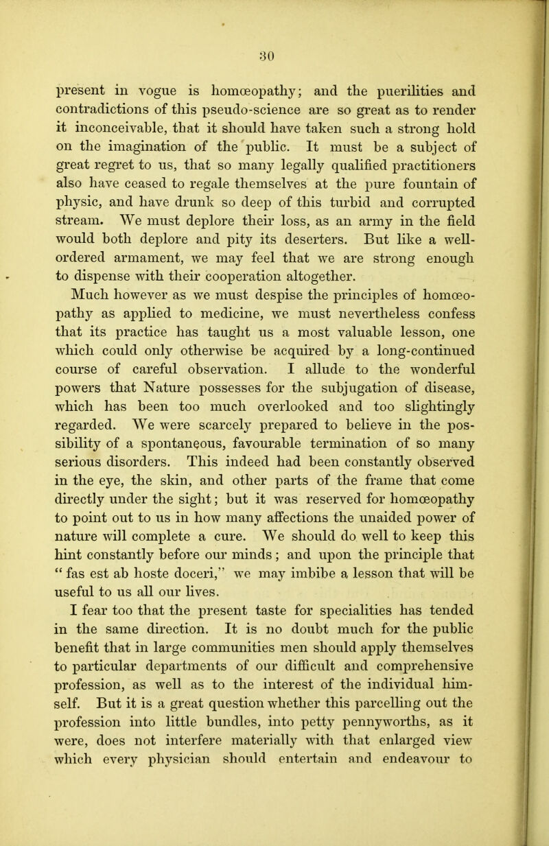 present in vogue is homoeopathy; and the puerilities and contradictions of this pseudo-science are so great as to render it inconceivable, that it should have taken such a strong hold on the imagination of the public. It must be a subject of great regret to us, that so many legally qualified practitioners also have ceased to regale themselves at the pure fountain of physic, and have drunk so deep of this turbid and corrupted stream. We must deplore their loss, as an army in the field would both deplore and pity its deserters. But like a well- ordered armament, we may feel that we are strong enough to dispense with their cooperation altogether. Much however as we must despise the principles of homoeo- pathy as applied to medicine, we must nevertheless confess that its practice has taught us a most valuable lesson, one which could only otherwise be acquired by a long-continued course of careful observation. I allude to the wonderful powers that Nature possesses for the subjugation of disease, which has been too much overlooked and too slightingly regarded. We were scarcely prepared to believe in the pos- sibility of a spontaneous, favourable termination of so many serious disorders. This indeed had been constantly observed in the eye, the skin, and other parts of the frame that come directly under the sight; but it was reserved for homoeopathy to point out to us in how many affections the unaided power of nature will complete a cure. We should do well to keep this hint constantly before our minds; and upon the principle that  fas est ab hoste doceri, we may imbibe a lesson that will be useful to us all our lives. I fear too that the present taste for specialities has tended in the same direction. It is no doubt much for the public benefit that in large communities men should apply themselves to particular departments of our difficult and comprehensive profession, as well as to the interest of the individual him- self. But it is a great question whether this parcelling out the profession into little bundles, into petty pennyworths, as it were, does not interfere materially with that enlarged view which every physician should entertain and endeavour to