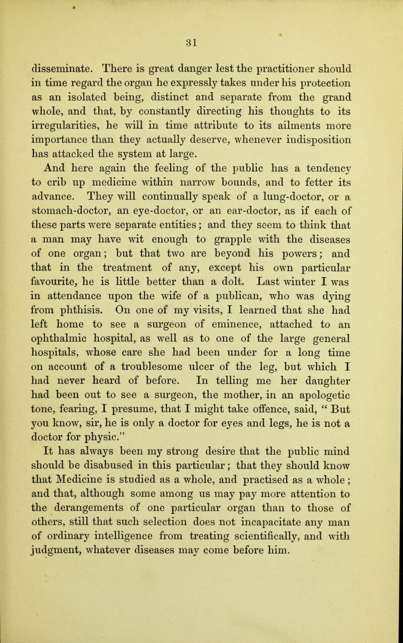 disseminate. There is great danger lest the practitioner should in time regard the organ he expressly takes under his protection as an isolated being, distinct and separate from the grand whole, and that, by constantly directing his thoughts to its irregularities, he will in time attribute to its ailments more importance than they actually deserve, whenever indisposition has attacked the system at large. And here again the feeling of the public has a tendency to crib up medicine within narrow bounds, and to fetter its advance. They will continually speak of a lung-doctor, or a stomach-doctor, an eye-doctor, or an ear-doctor, as if each of these parts were separate entities; and they seem to think that a man may have wit enough to grapple with the diseases of one organ; but that two are beyond his powers; and that in the treatment of any, except his own particular favourite, he is little better than a dolt. Last winter I was in attendance upon the wife of a publican, who was dying from phthisis. On one of my visits, I learned that she had left home to see a surgeon of eminence, attached to an ophthalmic hospital, as well as to one of the large general hospitals, whose care she had been under for a long time on account of a troublesome ulcer of the leg, but which I had never heard of before. In telling me her daughter had been out to see a surgeon, the mother, in an apologetic tone, fearing, I presume, that I might take offence, said,  But you know, sir, he is only a doctor for eyes and legs, he is not a doctor for physic. It has always been my strong desire that the public mind should be disabused in this particular; that they should know that Medicine is studied as a whole, and practised as a whole; and that, although some among us may pay more attention to the derangements of one particular organ than to those of others, still that such selection does not incapacitate any man of ordinary intelligence from treating scientifically, and with judgment, whatever diseases may come before him.