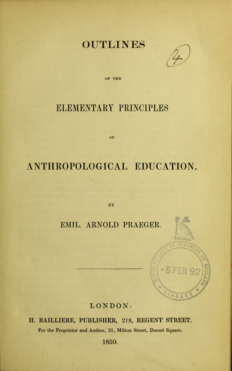 OUTLINES OF THE ELEMENTARY PRINCIPLES OF ANTHROPOLOGICAL EDUCATION. BY EMIL. ARNOLD PRAEGER. LONDON: H. BAILLIERE, PUBLISHER, 219, REGENT STREET. For the Proprietor and Author, 31, Milton Street, Dorset Square. 1850.